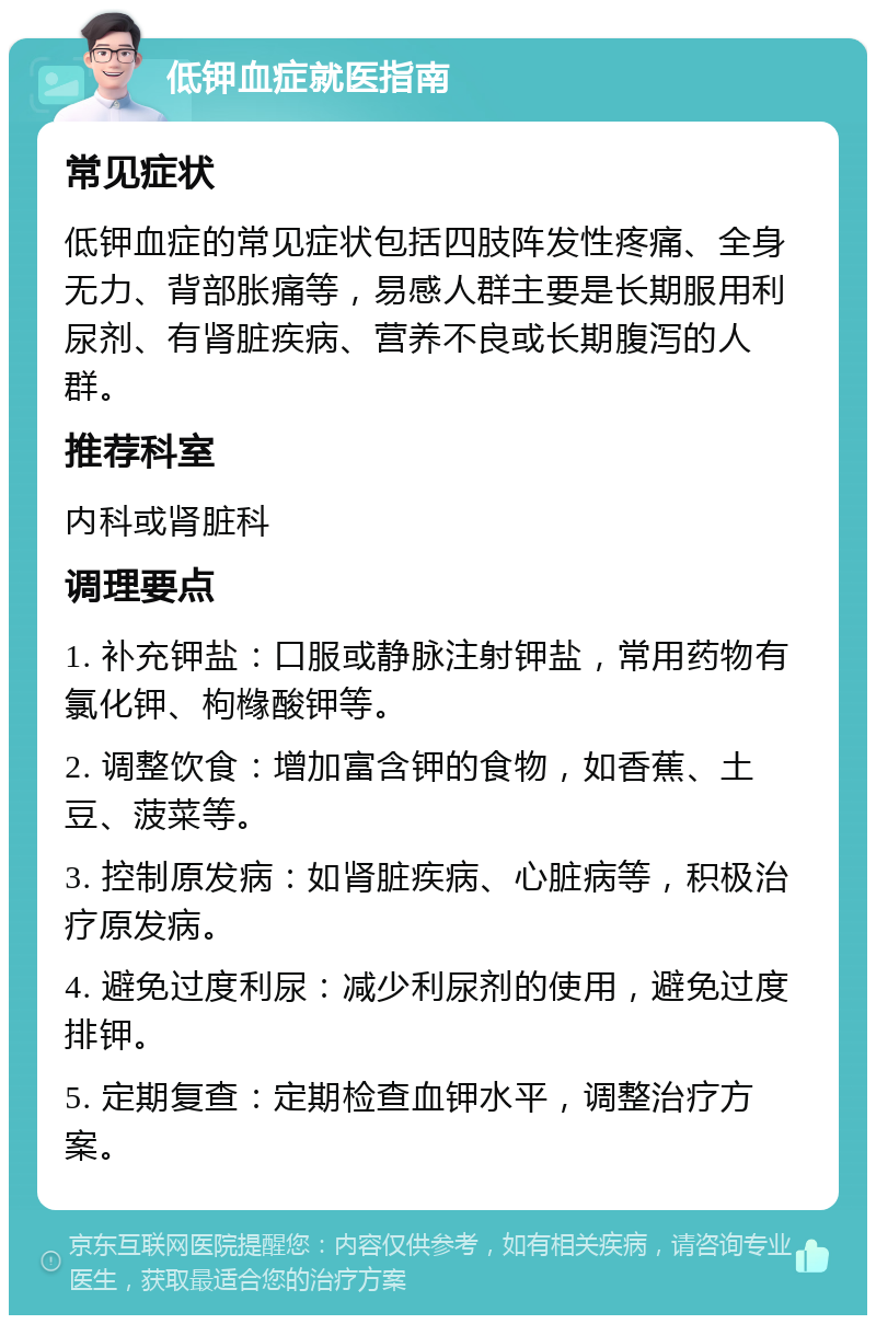 低钾血症就医指南 常见症状 低钾血症的常见症状包括四肢阵发性疼痛、全身无力、背部胀痛等，易感人群主要是长期服用利尿剂、有肾脏疾病、营养不良或长期腹泻的人群。 推荐科室 内科或肾脏科 调理要点 1. 补充钾盐：口服或静脉注射钾盐，常用药物有氯化钾、枸橼酸钾等。 2. 调整饮食：增加富含钾的食物，如香蕉、土豆、菠菜等。 3. 控制原发病：如肾脏疾病、心脏病等，积极治疗原发病。 4. 避免过度利尿：减少利尿剂的使用，避免过度排钾。 5. 定期复查：定期检查血钾水平，调整治疗方案。