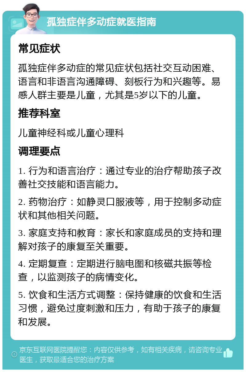 孤独症伴多动症就医指南 常见症状 孤独症伴多动症的常见症状包括社交互动困难、语言和非语言沟通障碍、刻板行为和兴趣等。易感人群主要是儿童，尤其是5岁以下的儿童。 推荐科室 儿童神经科或儿童心理科 调理要点 1. 行为和语言治疗：通过专业的治疗帮助孩子改善社交技能和语言能力。 2. 药物治疗：如静灵口服液等，用于控制多动症状和其他相关问题。 3. 家庭支持和教育：家长和家庭成员的支持和理解对孩子的康复至关重要。 4. 定期复查：定期进行脑电图和核磁共振等检查，以监测孩子的病情变化。 5. 饮食和生活方式调整：保持健康的饮食和生活习惯，避免过度刺激和压力，有助于孩子的康复和发展。