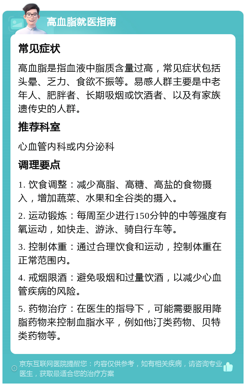 高血脂就医指南 常见症状 高血脂是指血液中脂质含量过高，常见症状包括头晕、乏力、食欲不振等。易感人群主要是中老年人、肥胖者、长期吸烟或饮酒者、以及有家族遗传史的人群。 推荐科室 心血管内科或内分泌科 调理要点 1. 饮食调整：减少高脂、高糖、高盐的食物摄入，增加蔬菜、水果和全谷类的摄入。 2. 运动锻炼：每周至少进行150分钟的中等强度有氧运动，如快走、游泳、骑自行车等。 3. 控制体重：通过合理饮食和运动，控制体重在正常范围内。 4. 戒烟限酒：避免吸烟和过量饮酒，以减少心血管疾病的风险。 5. 药物治疗：在医生的指导下，可能需要服用降脂药物来控制血脂水平，例如他汀类药物、贝特类药物等。