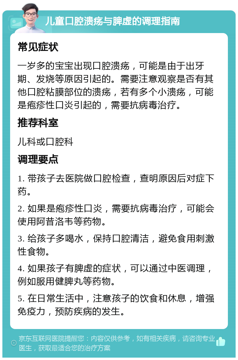 儿童口腔溃疡与脾虚的调理指南 常见症状 一岁多的宝宝出现口腔溃疡，可能是由于出牙期、发烧等原因引起的。需要注意观察是否有其他口腔粘膜部位的溃疡，若有多个小溃疡，可能是疱疹性口炎引起的，需要抗病毒治疗。 推荐科室 儿科或口腔科 调理要点 1. 带孩子去医院做口腔检查，查明原因后对症下药。 2. 如果是疱疹性口炎，需要抗病毒治疗，可能会使用阿昔洛韦等药物。 3. 给孩子多喝水，保持口腔清洁，避免食用刺激性食物。 4. 如果孩子有脾虚的症状，可以通过中医调理，例如服用健脾丸等药物。 5. 在日常生活中，注意孩子的饮食和休息，增强免疫力，预防疾病的发生。