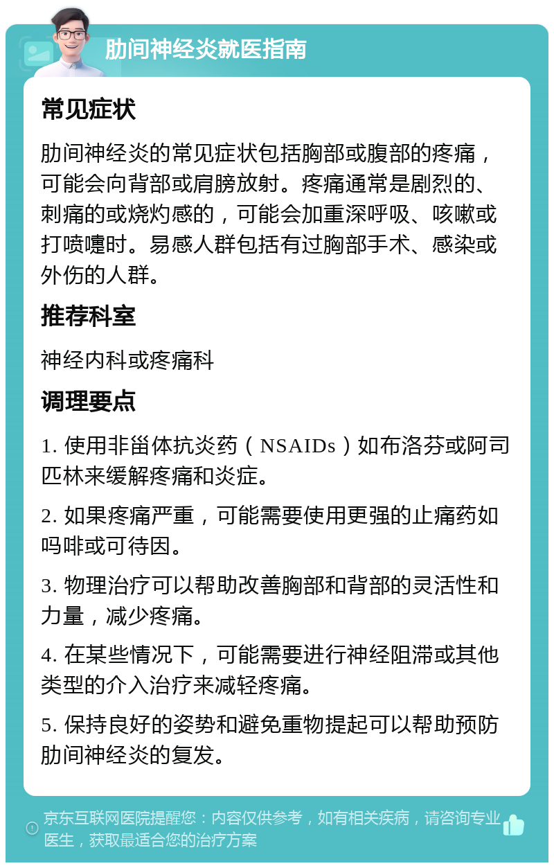 肋间神经炎就医指南 常见症状 肋间神经炎的常见症状包括胸部或腹部的疼痛，可能会向背部或肩膀放射。疼痛通常是剧烈的、刺痛的或烧灼感的，可能会加重深呼吸、咳嗽或打喷嚏时。易感人群包括有过胸部手术、感染或外伤的人群。 推荐科室 神经内科或疼痛科 调理要点 1. 使用非甾体抗炎药（NSAIDs）如布洛芬或阿司匹林来缓解疼痛和炎症。 2. 如果疼痛严重，可能需要使用更强的止痛药如吗啡或可待因。 3. 物理治疗可以帮助改善胸部和背部的灵活性和力量，减少疼痛。 4. 在某些情况下，可能需要进行神经阻滞或其他类型的介入治疗来减轻疼痛。 5. 保持良好的姿势和避免重物提起可以帮助预防肋间神经炎的复发。