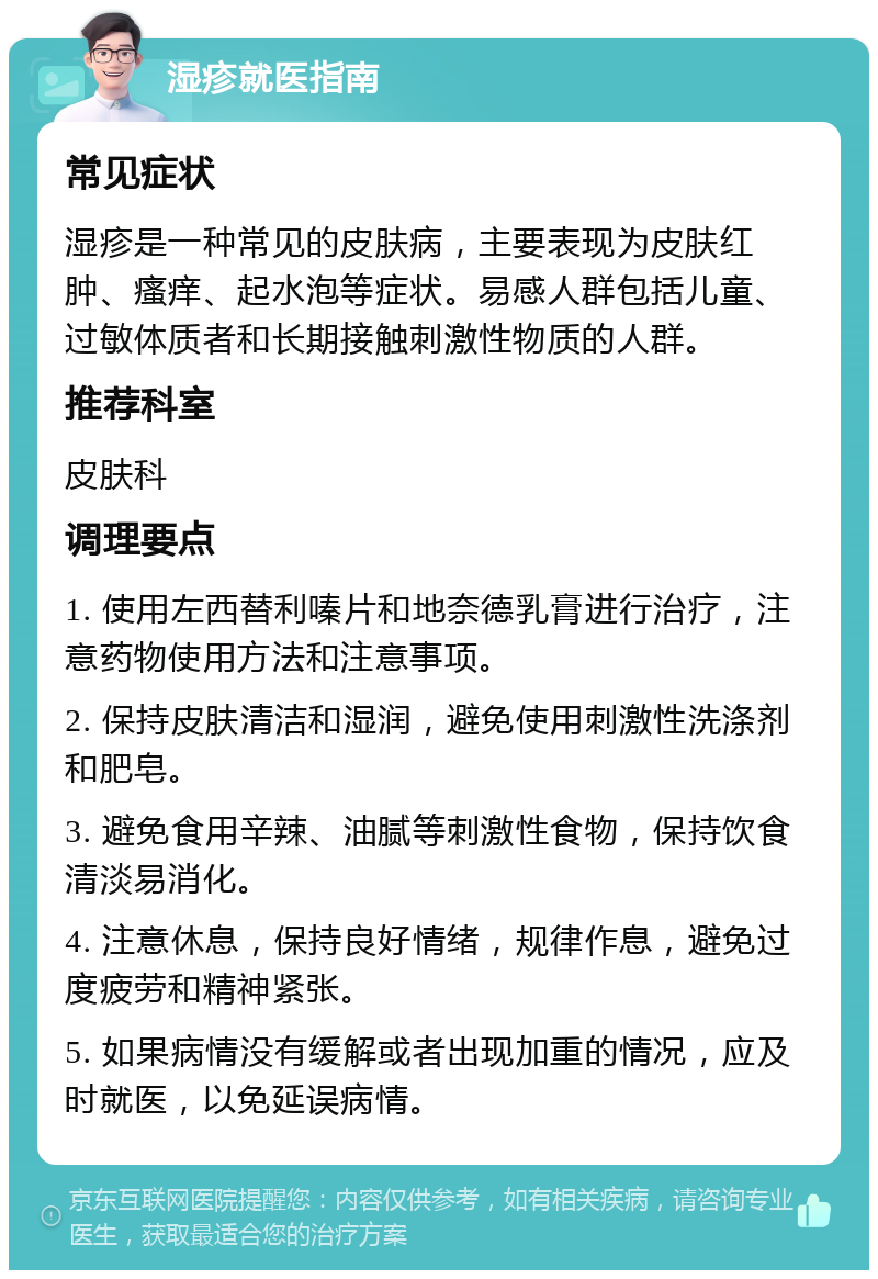 湿疹就医指南 常见症状 湿疹是一种常见的皮肤病，主要表现为皮肤红肿、瘙痒、起水泡等症状。易感人群包括儿童、过敏体质者和长期接触刺激性物质的人群。 推荐科室 皮肤科 调理要点 1. 使用左西替利嗪片和地奈德乳膏进行治疗，注意药物使用方法和注意事项。 2. 保持皮肤清洁和湿润，避免使用刺激性洗涤剂和肥皂。 3. 避免食用辛辣、油腻等刺激性食物，保持饮食清淡易消化。 4. 注意休息，保持良好情绪，规律作息，避免过度疲劳和精神紧张。 5. 如果病情没有缓解或者出现加重的情况，应及时就医，以免延误病情。