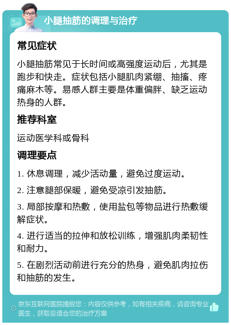 小腿抽筋的调理与治疗 常见症状 小腿抽筋常见于长时间或高强度运动后，尤其是跑步和快走。症状包括小腿肌肉紧绷、抽搐、疼痛麻木等。易感人群主要是体重偏胖、缺乏运动热身的人群。 推荐科室 运动医学科或骨科 调理要点 1. 休息调理，减少活动量，避免过度运动。 2. 注意腿部保暖，避免受凉引发抽筋。 3. 局部按摩和热敷，使用盐包等物品进行热敷缓解症状。 4. 进行适当的拉伸和放松训练，增强肌肉柔韧性和耐力。 5. 在剧烈活动前进行充分的热身，避免肌肉拉伤和抽筋的发生。