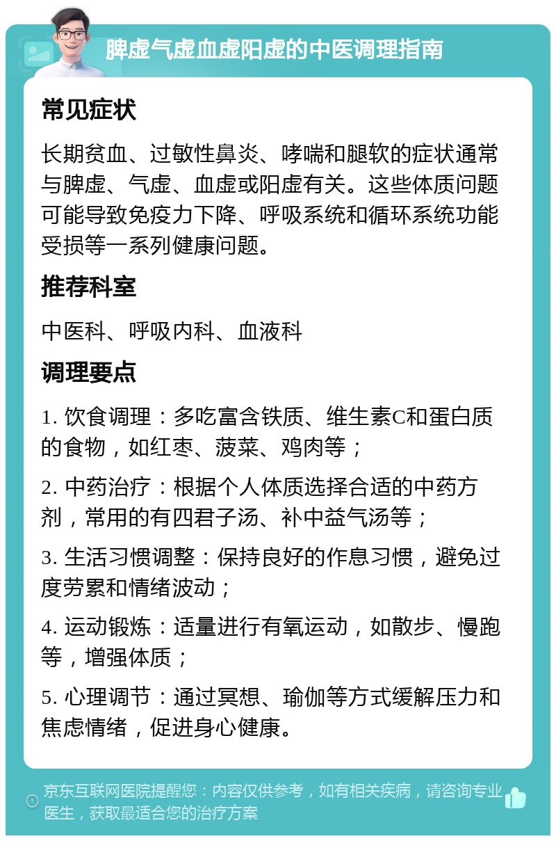 脾虚气虚血虚阳虚的中医调理指南 常见症状 长期贫血、过敏性鼻炎、哮喘和腿软的症状通常与脾虚、气虚、血虚或阳虚有关。这些体质问题可能导致免疫力下降、呼吸系统和循环系统功能受损等一系列健康问题。 推荐科室 中医科、呼吸内科、血液科 调理要点 1. 饮食调理：多吃富含铁质、维生素C和蛋白质的食物，如红枣、菠菜、鸡肉等； 2. 中药治疗：根据个人体质选择合适的中药方剂，常用的有四君子汤、补中益气汤等； 3. 生活习惯调整：保持良好的作息习惯，避免过度劳累和情绪波动； 4. 运动锻炼：适量进行有氧运动，如散步、慢跑等，增强体质； 5. 心理调节：通过冥想、瑜伽等方式缓解压力和焦虑情绪，促进身心健康。