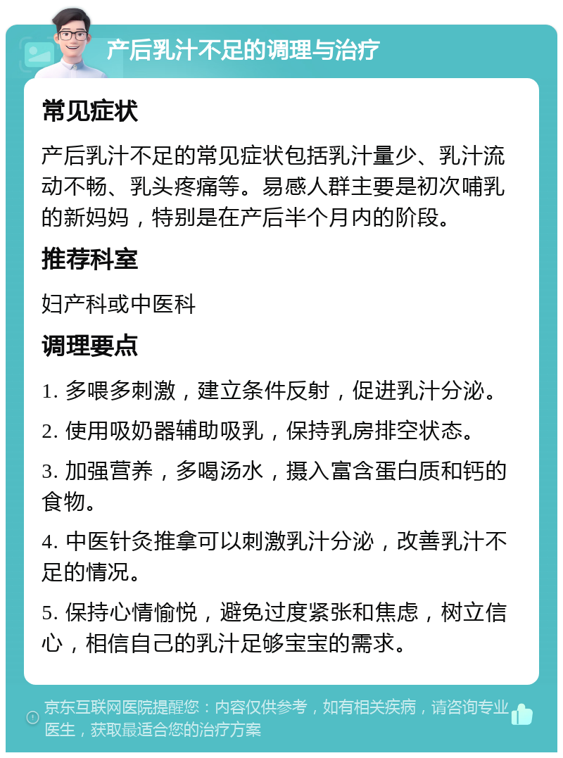 产后乳汁不足的调理与治疗 常见症状 产后乳汁不足的常见症状包括乳汁量少、乳汁流动不畅、乳头疼痛等。易感人群主要是初次哺乳的新妈妈，特别是在产后半个月内的阶段。 推荐科室 妇产科或中医科 调理要点 1. 多喂多刺激，建立条件反射，促进乳汁分泌。 2. 使用吸奶器辅助吸乳，保持乳房排空状态。 3. 加强营养，多喝汤水，摄入富含蛋白质和钙的食物。 4. 中医针灸推拿可以刺激乳汁分泌，改善乳汁不足的情况。 5. 保持心情愉悦，避免过度紧张和焦虑，树立信心，相信自己的乳汁足够宝宝的需求。