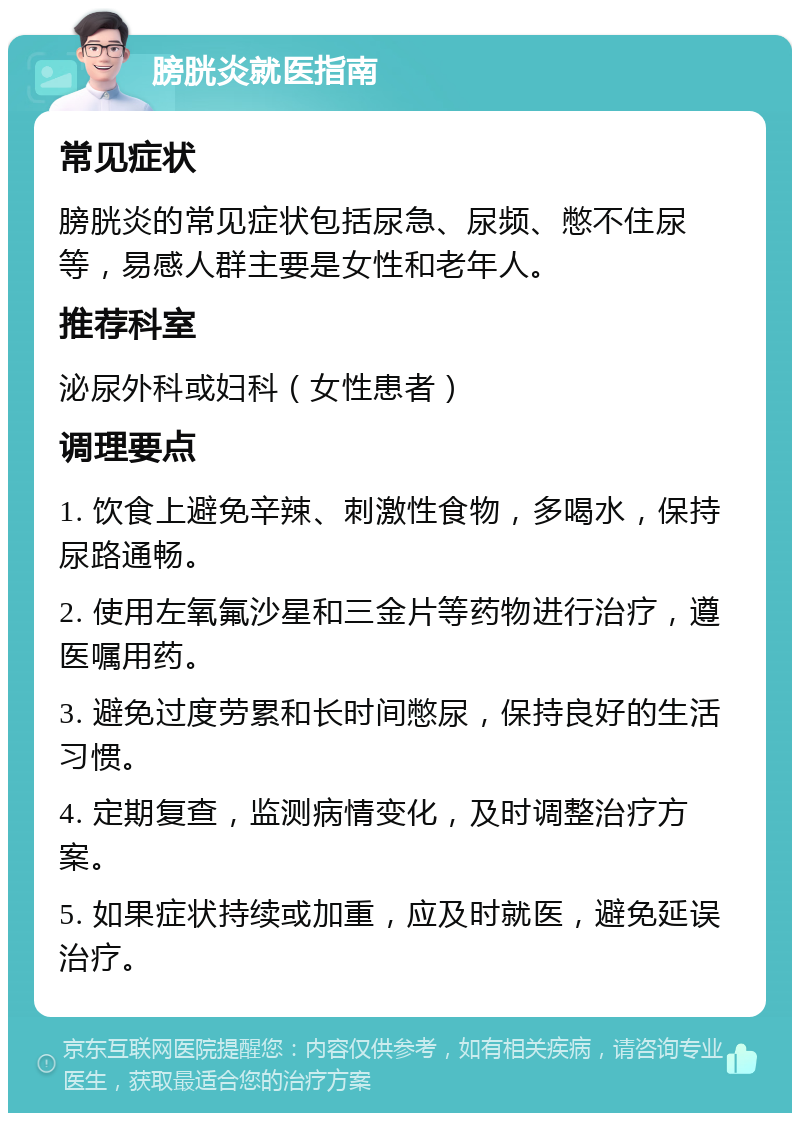 膀胱炎就医指南 常见症状 膀胱炎的常见症状包括尿急、尿频、憋不住尿等，易感人群主要是女性和老年人。 推荐科室 泌尿外科或妇科（女性患者） 调理要点 1. 饮食上避免辛辣、刺激性食物，多喝水，保持尿路通畅。 2. 使用左氧氟沙星和三金片等药物进行治疗，遵医嘱用药。 3. 避免过度劳累和长时间憋尿，保持良好的生活习惯。 4. 定期复查，监测病情变化，及时调整治疗方案。 5. 如果症状持续或加重，应及时就医，避免延误治疗。