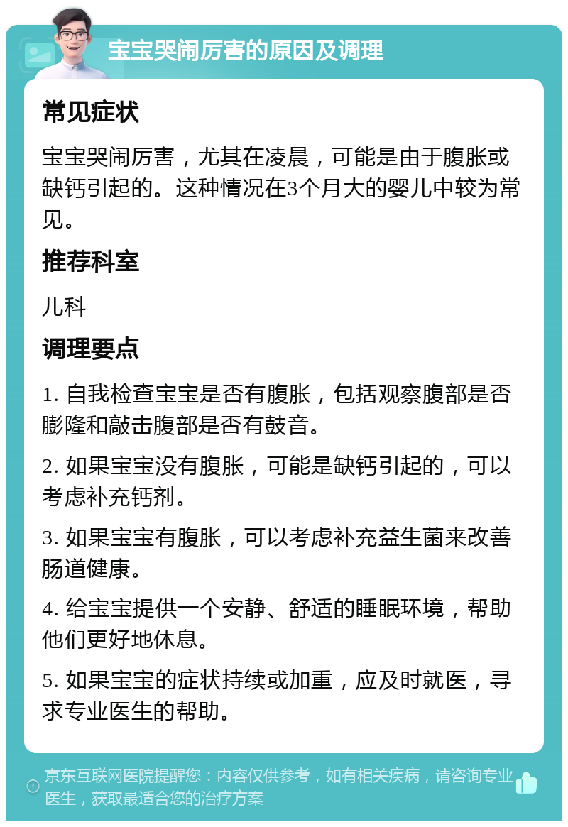 宝宝哭闹厉害的原因及调理 常见症状 宝宝哭闹厉害，尤其在凌晨，可能是由于腹胀或缺钙引起的。这种情况在3个月大的婴儿中较为常见。 推荐科室 儿科 调理要点 1. 自我检查宝宝是否有腹胀，包括观察腹部是否膨隆和敲击腹部是否有鼓音。 2. 如果宝宝没有腹胀，可能是缺钙引起的，可以考虑补充钙剂。 3. 如果宝宝有腹胀，可以考虑补充益生菌来改善肠道健康。 4. 给宝宝提供一个安静、舒适的睡眠环境，帮助他们更好地休息。 5. 如果宝宝的症状持续或加重，应及时就医，寻求专业医生的帮助。