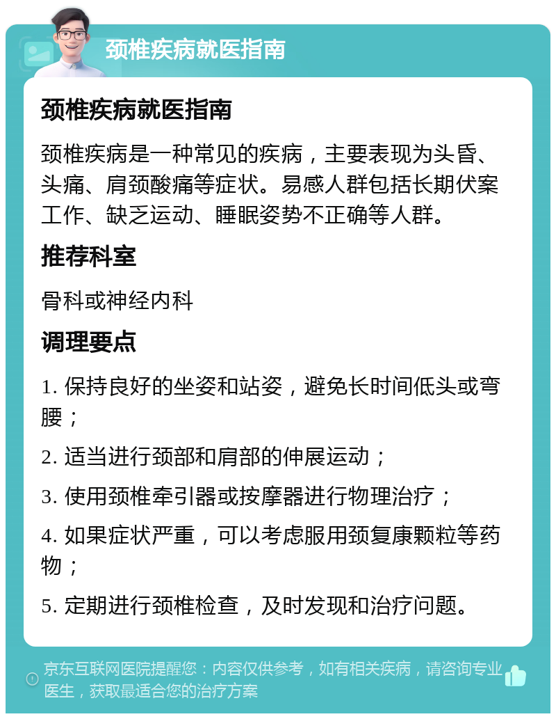 颈椎疾病就医指南 颈椎疾病就医指南 颈椎疾病是一种常见的疾病，主要表现为头昏、头痛、肩颈酸痛等症状。易感人群包括长期伏案工作、缺乏运动、睡眠姿势不正确等人群。 推荐科室 骨科或神经内科 调理要点 1. 保持良好的坐姿和站姿，避免长时间低头或弯腰； 2. 适当进行颈部和肩部的伸展运动； 3. 使用颈椎牵引器或按摩器进行物理治疗； 4. 如果症状严重，可以考虑服用颈复康颗粒等药物； 5. 定期进行颈椎检查，及时发现和治疗问题。