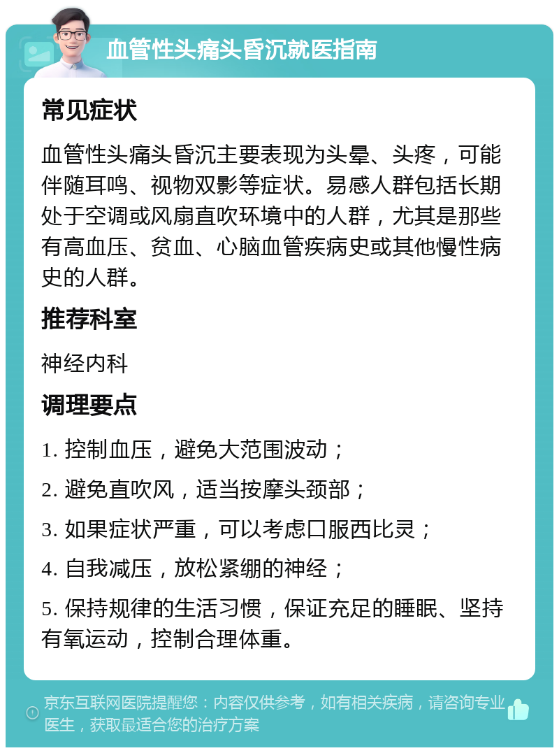 血管性头痛头昏沉就医指南 常见症状 血管性头痛头昏沉主要表现为头晕、头疼，可能伴随耳鸣、视物双影等症状。易感人群包括长期处于空调或风扇直吹环境中的人群，尤其是那些有高血压、贫血、心脑血管疾病史或其他慢性病史的人群。 推荐科室 神经内科 调理要点 1. 控制血压，避免大范围波动； 2. 避免直吹风，适当按摩头颈部； 3. 如果症状严重，可以考虑口服西比灵； 4. 自我减压，放松紧绷的神经； 5. 保持规律的生活习惯，保证充足的睡眠、坚持有氧运动，控制合理体重。