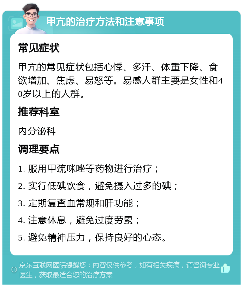 甲亢的治疗方法和注意事项 常见症状 甲亢的常见症状包括心悸、多汗、体重下降、食欲增加、焦虑、易怒等。易感人群主要是女性和40岁以上的人群。 推荐科室 内分泌科 调理要点 1. 服用甲巯咪唑等药物进行治疗； 2. 实行低碘饮食，避免摄入过多的碘； 3. 定期复查血常规和肝功能； 4. 注意休息，避免过度劳累； 5. 避免精神压力，保持良好的心态。