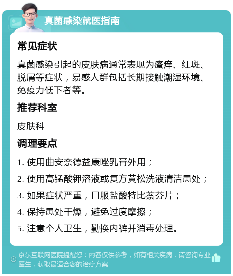 真菌感染就医指南 常见症状 真菌感染引起的皮肤病通常表现为瘙痒、红斑、脱屑等症状，易感人群包括长期接触潮湿环境、免疫力低下者等。 推荐科室 皮肤科 调理要点 1. 使用曲安奈德益康唑乳膏外用； 2. 使用高锰酸钾溶液或复方黄松洗液清洁患处； 3. 如果症状严重，口服盐酸特比萘芬片； 4. 保持患处干燥，避免过度摩擦； 5. 注意个人卫生，勤换内裤并消毒处理。