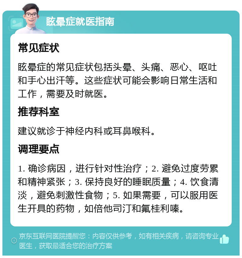 眩晕症就医指南 常见症状 眩晕症的常见症状包括头晕、头痛、恶心、呕吐和手心出汗等。这些症状可能会影响日常生活和工作，需要及时就医。 推荐科室 建议就诊于神经内科或耳鼻喉科。 调理要点 1. 确诊病因，进行针对性治疗；2. 避免过度劳累和精神紧张；3. 保持良好的睡眠质量；4. 饮食清淡，避免刺激性食物；5. 如果需要，可以服用医生开具的药物，如倍他司汀和氟桂利嗪。