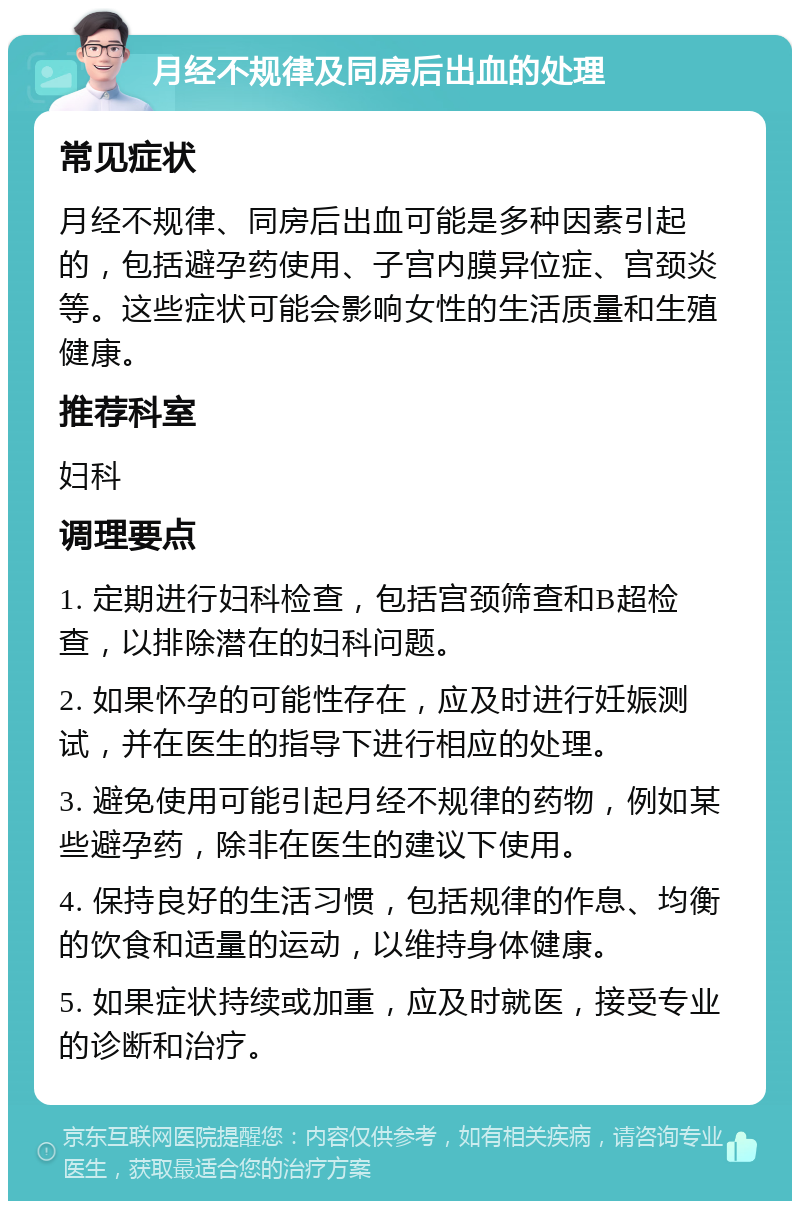 月经不规律及同房后出血的处理 常见症状 月经不规律、同房后出血可能是多种因素引起的，包括避孕药使用、子宫内膜异位症、宫颈炎等。这些症状可能会影响女性的生活质量和生殖健康。 推荐科室 妇科 调理要点 1. 定期进行妇科检查，包括宫颈筛查和B超检查，以排除潜在的妇科问题。 2. 如果怀孕的可能性存在，应及时进行妊娠测试，并在医生的指导下进行相应的处理。 3. 避免使用可能引起月经不规律的药物，例如某些避孕药，除非在医生的建议下使用。 4. 保持良好的生活习惯，包括规律的作息、均衡的饮食和适量的运动，以维持身体健康。 5. 如果症状持续或加重，应及时就医，接受专业的诊断和治疗。