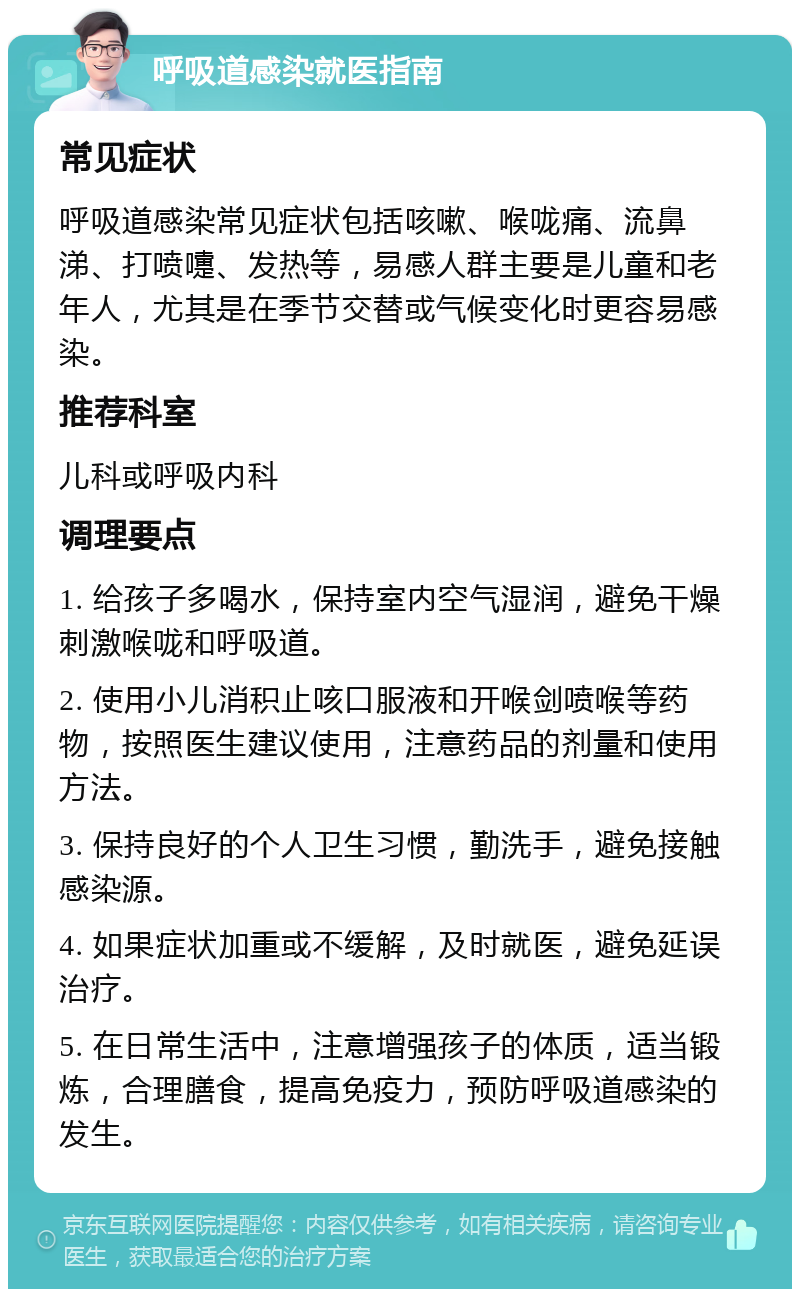 呼吸道感染就医指南 常见症状 呼吸道感染常见症状包括咳嗽、喉咙痛、流鼻涕、打喷嚏、发热等，易感人群主要是儿童和老年人，尤其是在季节交替或气候变化时更容易感染。 推荐科室 儿科或呼吸内科 调理要点 1. 给孩子多喝水，保持室内空气湿润，避免干燥刺激喉咙和呼吸道。 2. 使用小儿消积止咳口服液和开喉剑喷喉等药物，按照医生建议使用，注意药品的剂量和使用方法。 3. 保持良好的个人卫生习惯，勤洗手，避免接触感染源。 4. 如果症状加重或不缓解，及时就医，避免延误治疗。 5. 在日常生活中，注意增强孩子的体质，适当锻炼，合理膳食，提高免疫力，预防呼吸道感染的发生。