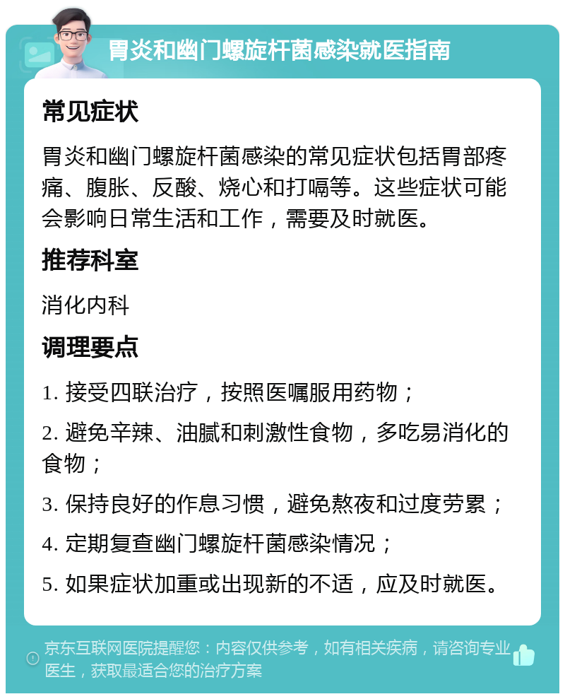 胃炎和幽门螺旋杆菌感染就医指南 常见症状 胃炎和幽门螺旋杆菌感染的常见症状包括胃部疼痛、腹胀、反酸、烧心和打嗝等。这些症状可能会影响日常生活和工作，需要及时就医。 推荐科室 消化内科 调理要点 1. 接受四联治疗，按照医嘱服用药物； 2. 避免辛辣、油腻和刺激性食物，多吃易消化的食物； 3. 保持良好的作息习惯，避免熬夜和过度劳累； 4. 定期复查幽门螺旋杆菌感染情况； 5. 如果症状加重或出现新的不适，应及时就医。