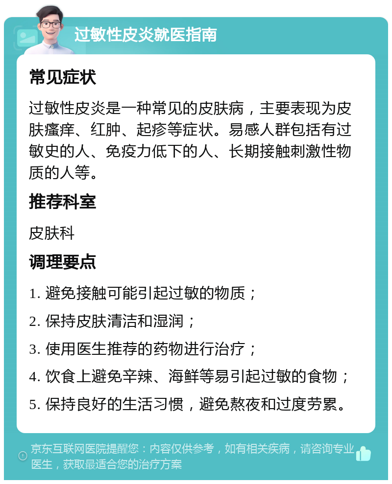 过敏性皮炎就医指南 常见症状 过敏性皮炎是一种常见的皮肤病，主要表现为皮肤瘙痒、红肿、起疹等症状。易感人群包括有过敏史的人、免疫力低下的人、长期接触刺激性物质的人等。 推荐科室 皮肤科 调理要点 1. 避免接触可能引起过敏的物质； 2. 保持皮肤清洁和湿润； 3. 使用医生推荐的药物进行治疗； 4. 饮食上避免辛辣、海鲜等易引起过敏的食物； 5. 保持良好的生活习惯，避免熬夜和过度劳累。