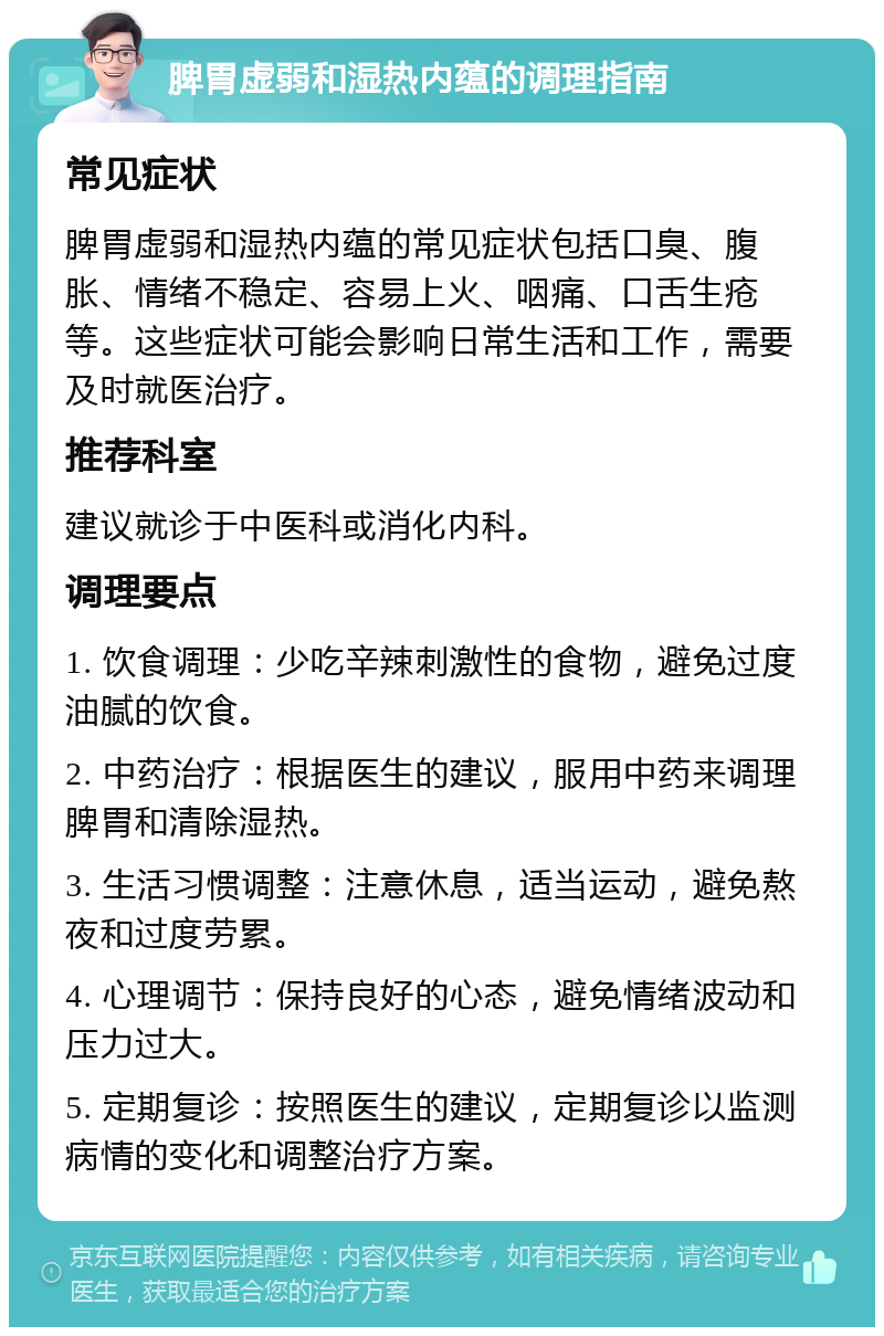 脾胃虚弱和湿热内蕴的调理指南 常见症状 脾胃虚弱和湿热内蕴的常见症状包括口臭、腹胀、情绪不稳定、容易上火、咽痛、口舌生疮等。这些症状可能会影响日常生活和工作，需要及时就医治疗。 推荐科室 建议就诊于中医科或消化内科。 调理要点 1. 饮食调理：少吃辛辣刺激性的食物，避免过度油腻的饮食。 2. 中药治疗：根据医生的建议，服用中药来调理脾胃和清除湿热。 3. 生活习惯调整：注意休息，适当运动，避免熬夜和过度劳累。 4. 心理调节：保持良好的心态，避免情绪波动和压力过大。 5. 定期复诊：按照医生的建议，定期复诊以监测病情的变化和调整治疗方案。