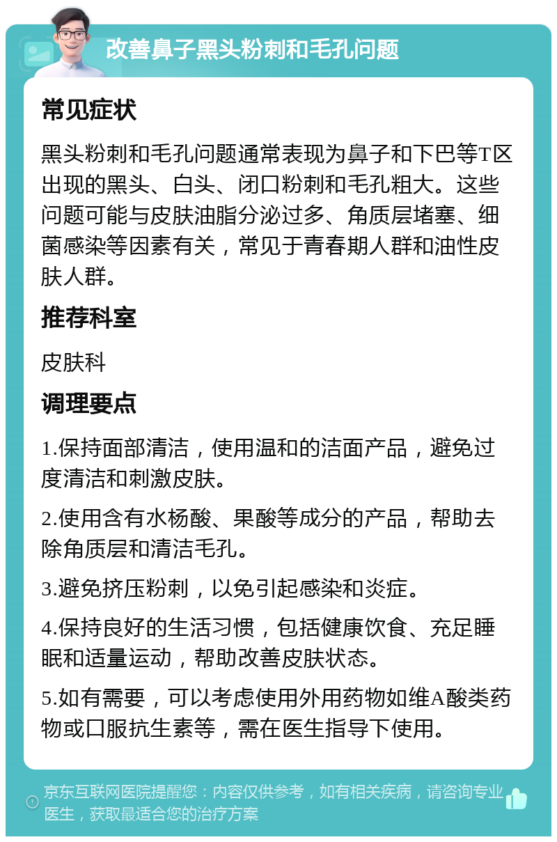 改善鼻子黑头粉刺和毛孔问题 常见症状 黑头粉刺和毛孔问题通常表现为鼻子和下巴等T区出现的黑头、白头、闭口粉刺和毛孔粗大。这些问题可能与皮肤油脂分泌过多、角质层堵塞、细菌感染等因素有关，常见于青春期人群和油性皮肤人群。 推荐科室 皮肤科 调理要点 1.保持面部清洁，使用温和的洁面产品，避免过度清洁和刺激皮肤。 2.使用含有水杨酸、果酸等成分的产品，帮助去除角质层和清洁毛孔。 3.避免挤压粉刺，以免引起感染和炎症。 4.保持良好的生活习惯，包括健康饮食、充足睡眠和适量运动，帮助改善皮肤状态。 5.如有需要，可以考虑使用外用药物如维A酸类药物或口服抗生素等，需在医生指导下使用。