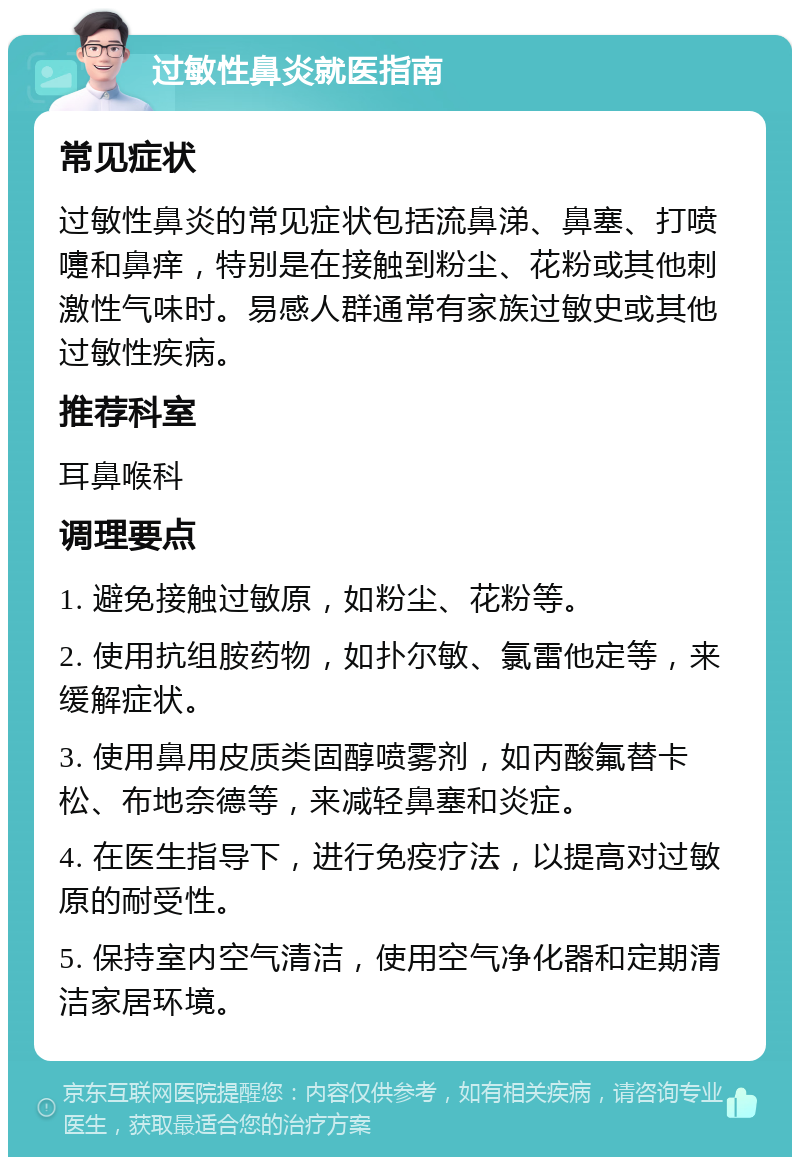 过敏性鼻炎就医指南 常见症状 过敏性鼻炎的常见症状包括流鼻涕、鼻塞、打喷嚏和鼻痒，特别是在接触到粉尘、花粉或其他刺激性气味时。易感人群通常有家族过敏史或其他过敏性疾病。 推荐科室 耳鼻喉科 调理要点 1. 避免接触过敏原，如粉尘、花粉等。 2. 使用抗组胺药物，如扑尔敏、氯雷他定等，来缓解症状。 3. 使用鼻用皮质类固醇喷雾剂，如丙酸氟替卡松、布地奈德等，来减轻鼻塞和炎症。 4. 在医生指导下，进行免疫疗法，以提高对过敏原的耐受性。 5. 保持室内空气清洁，使用空气净化器和定期清洁家居环境。