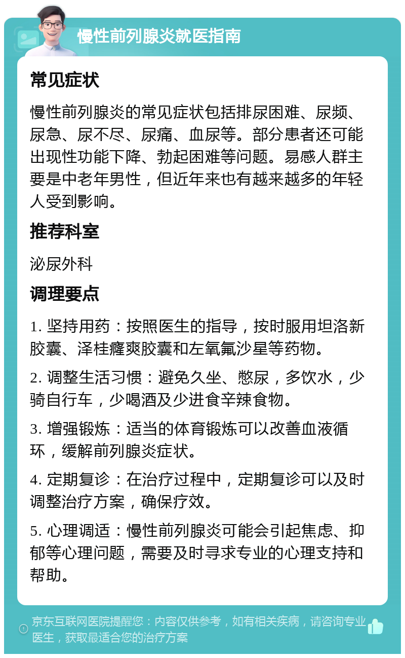 慢性前列腺炎就医指南 常见症状 慢性前列腺炎的常见症状包括排尿困难、尿频、尿急、尿不尽、尿痛、血尿等。部分患者还可能出现性功能下降、勃起困难等问题。易感人群主要是中老年男性，但近年来也有越来越多的年轻人受到影响。 推荐科室 泌尿外科 调理要点 1. 坚持用药：按照医生的指导，按时服用坦洛新胶囊、泽桂癃爽胶囊和左氧氟沙星等药物。 2. 调整生活习惯：避免久坐、憋尿，多饮水，少骑自行车，少喝酒及少进食辛辣食物。 3. 增强锻炼：适当的体育锻炼可以改善血液循环，缓解前列腺炎症状。 4. 定期复诊：在治疗过程中，定期复诊可以及时调整治疗方案，确保疗效。 5. 心理调适：慢性前列腺炎可能会引起焦虑、抑郁等心理问题，需要及时寻求专业的心理支持和帮助。