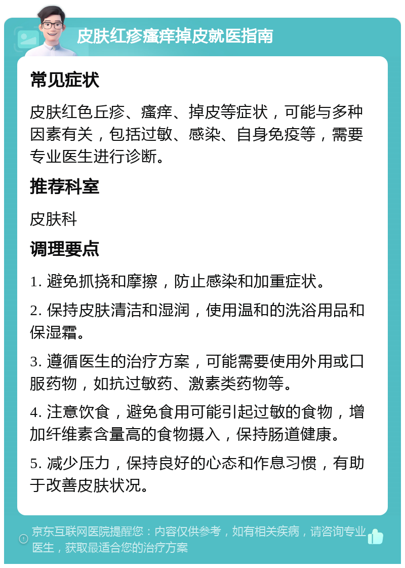 皮肤红疹瘙痒掉皮就医指南 常见症状 皮肤红色丘疹、瘙痒、掉皮等症状，可能与多种因素有关，包括过敏、感染、自身免疫等，需要专业医生进行诊断。 推荐科室 皮肤科 调理要点 1. 避免抓挠和摩擦，防止感染和加重症状。 2. 保持皮肤清洁和湿润，使用温和的洗浴用品和保湿霜。 3. 遵循医生的治疗方案，可能需要使用外用或口服药物，如抗过敏药、激素类药物等。 4. 注意饮食，避免食用可能引起过敏的食物，增加纤维素含量高的食物摄入，保持肠道健康。 5. 减少压力，保持良好的心态和作息习惯，有助于改善皮肤状况。