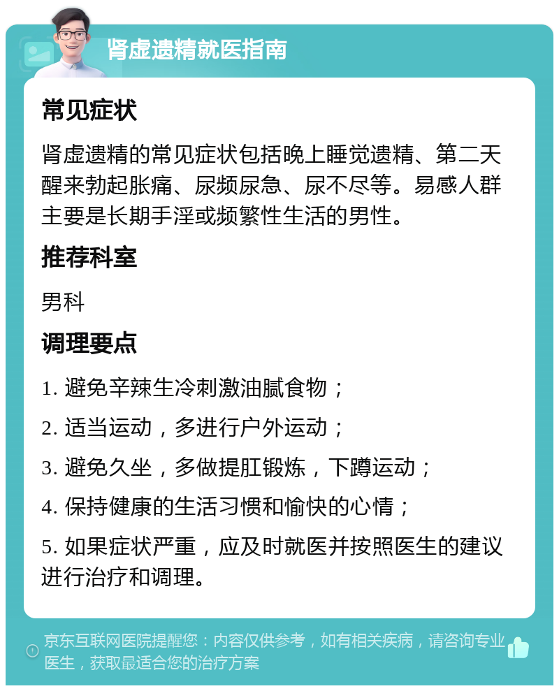 肾虚遗精就医指南 常见症状 肾虚遗精的常见症状包括晚上睡觉遗精、第二天醒来勃起胀痛、尿频尿急、尿不尽等。易感人群主要是长期手淫或频繁性生活的男性。 推荐科室 男科 调理要点 1. 避免辛辣生冷刺激油腻食物； 2. 适当运动，多进行户外运动； 3. 避免久坐，多做提肛锻炼，下蹲运动； 4. 保持健康的生活习惯和愉快的心情； 5. 如果症状严重，应及时就医并按照医生的建议进行治疗和调理。