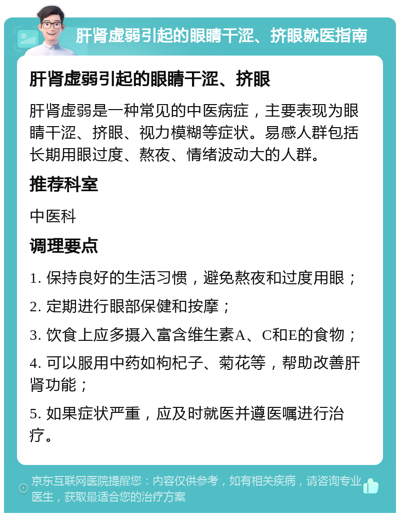 肝肾虚弱引起的眼睛干涩、挤眼就医指南 肝肾虚弱引起的眼睛干涩、挤眼 肝肾虚弱是一种常见的中医病症，主要表现为眼睛干涩、挤眼、视力模糊等症状。易感人群包括长期用眼过度、熬夜、情绪波动大的人群。 推荐科室 中医科 调理要点 1. 保持良好的生活习惯，避免熬夜和过度用眼； 2. 定期进行眼部保健和按摩； 3. 饮食上应多摄入富含维生素A、C和E的食物； 4. 可以服用中药如枸杞子、菊花等，帮助改善肝肾功能； 5. 如果症状严重，应及时就医并遵医嘱进行治疗。