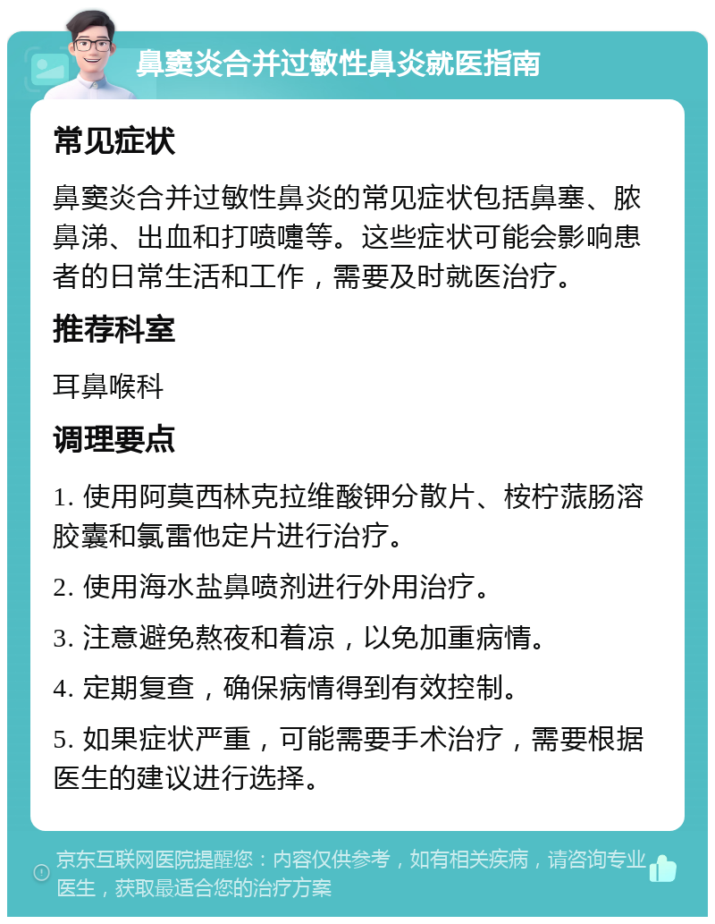 鼻窦炎合并过敏性鼻炎就医指南 常见症状 鼻窦炎合并过敏性鼻炎的常见症状包括鼻塞、脓鼻涕、出血和打喷嚏等。这些症状可能会影响患者的日常生活和工作，需要及时就医治疗。 推荐科室 耳鼻喉科 调理要点 1. 使用阿莫西林克拉维酸钾分散片、桉柠蒎肠溶胶囊和氯雷他定片进行治疗。 2. 使用海水盐鼻喷剂进行外用治疗。 3. 注意避免熬夜和着凉，以免加重病情。 4. 定期复查，确保病情得到有效控制。 5. 如果症状严重，可能需要手术治疗，需要根据医生的建议进行选择。