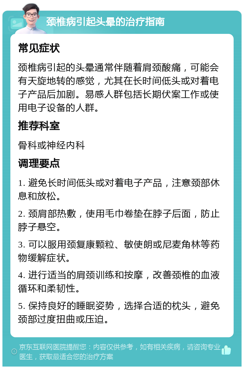 颈椎病引起头晕的治疗指南 常见症状 颈椎病引起的头晕通常伴随着肩颈酸痛，可能会有天旋地转的感觉，尤其在长时间低头或对着电子产品后加剧。易感人群包括长期伏案工作或使用电子设备的人群。 推荐科室 骨科或神经内科 调理要点 1. 避免长时间低头或对着电子产品，注意颈部休息和放松。 2. 颈肩部热敷，使用毛巾卷垫在脖子后面，防止脖子悬空。 3. 可以服用颈复康颗粒、敏使朗或尼麦角林等药物缓解症状。 4. 进行适当的肩颈训练和按摩，改善颈椎的血液循环和柔韧性。 5. 保持良好的睡眠姿势，选择合适的枕头，避免颈部过度扭曲或压迫。