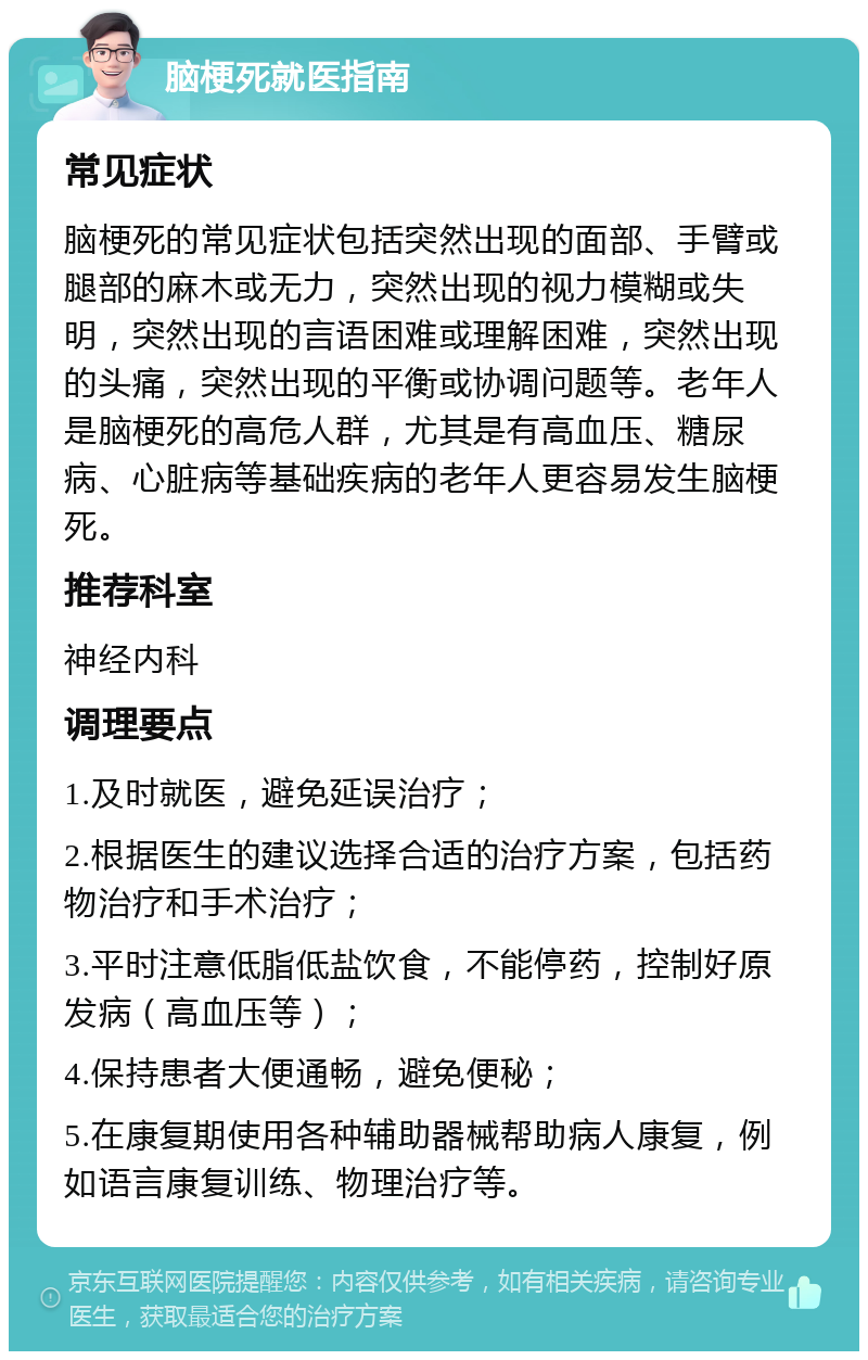 脑梗死就医指南 常见症状 脑梗死的常见症状包括突然出现的面部、手臂或腿部的麻木或无力，突然出现的视力模糊或失明，突然出现的言语困难或理解困难，突然出现的头痛，突然出现的平衡或协调问题等。老年人是脑梗死的高危人群，尤其是有高血压、糖尿病、心脏病等基础疾病的老年人更容易发生脑梗死。 推荐科室 神经内科 调理要点 1.及时就医，避免延误治疗； 2.根据医生的建议选择合适的治疗方案，包括药物治疗和手术治疗； 3.平时注意低脂低盐饮食，不能停药，控制好原发病（高血压等）； 4.保持患者大便通畅，避免便秘； 5.在康复期使用各种辅助器械帮助病人康复，例如语言康复训练、物理治疗等。