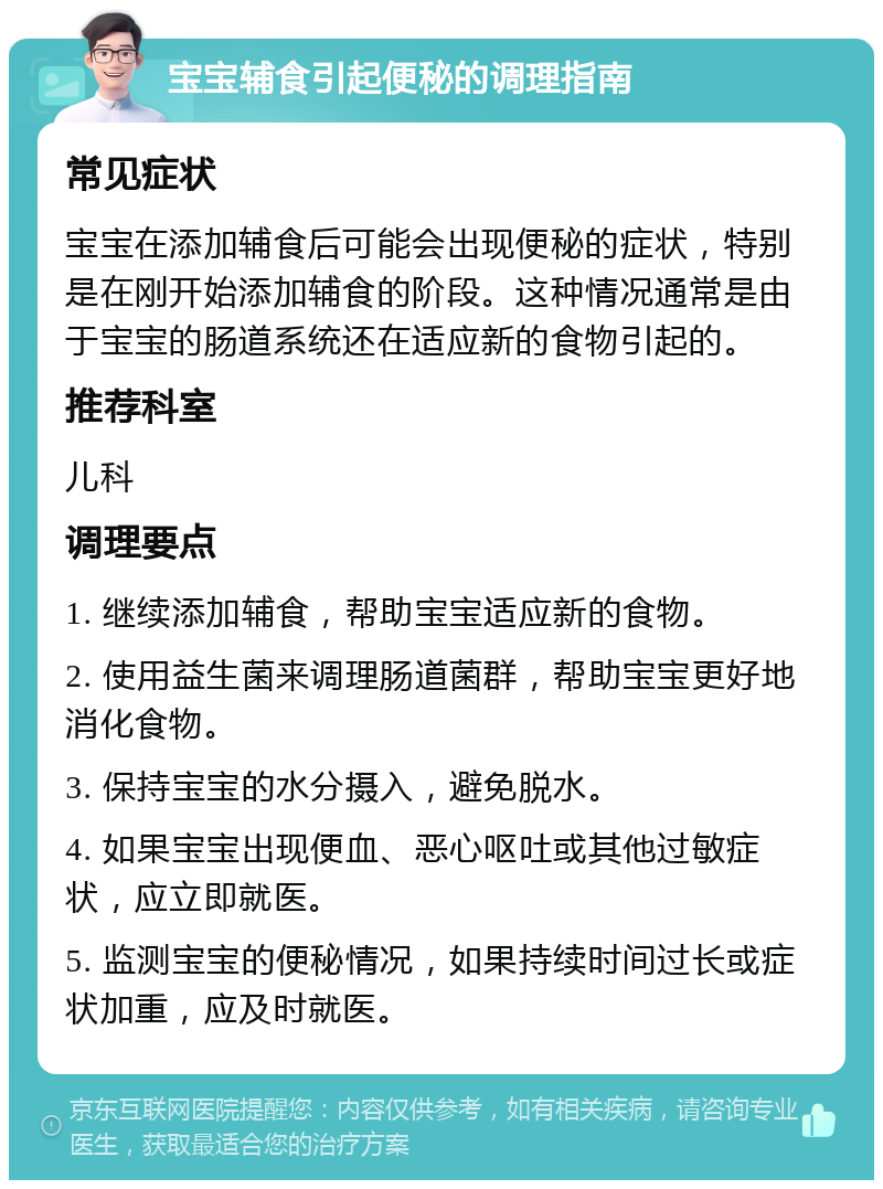 宝宝辅食引起便秘的调理指南 常见症状 宝宝在添加辅食后可能会出现便秘的症状，特别是在刚开始添加辅食的阶段。这种情况通常是由于宝宝的肠道系统还在适应新的食物引起的。 推荐科室 儿科 调理要点 1. 继续添加辅食，帮助宝宝适应新的食物。 2. 使用益生菌来调理肠道菌群，帮助宝宝更好地消化食物。 3. 保持宝宝的水分摄入，避免脱水。 4. 如果宝宝出现便血、恶心呕吐或其他过敏症状，应立即就医。 5. 监测宝宝的便秘情况，如果持续时间过长或症状加重，应及时就医。