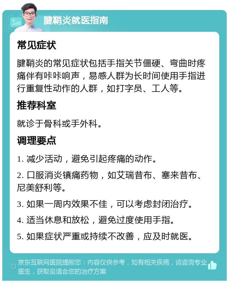 腱鞘炎就医指南 常见症状 腱鞘炎的常见症状包括手指关节僵硬、弯曲时疼痛伴有咔咔响声，易感人群为长时间使用手指进行重复性动作的人群，如打字员、工人等。 推荐科室 就诊于骨科或手外科。 调理要点 1. 减少活动，避免引起疼痛的动作。 2. 口服消炎镇痛药物，如艾瑞昔布、塞来昔布、尼美舒利等。 3. 如果一周内效果不佳，可以考虑封闭治疗。 4. 适当休息和放松，避免过度使用手指。 5. 如果症状严重或持续不改善，应及时就医。