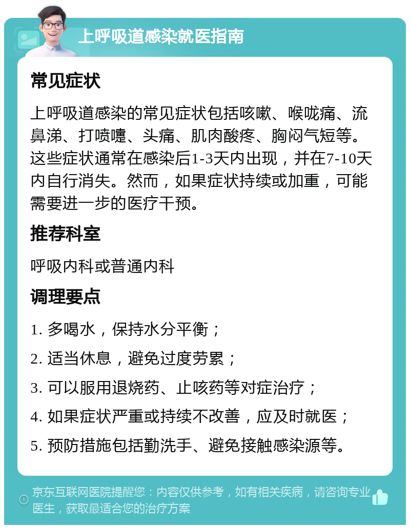 上呼吸道感染就医指南 常见症状 上呼吸道感染的常见症状包括咳嗽、喉咙痛、流鼻涕、打喷嚏、头痛、肌肉酸疼、胸闷气短等。这些症状通常在感染后1-3天内出现，并在7-10天内自行消失。然而，如果症状持续或加重，可能需要进一步的医疗干预。 推荐科室 呼吸内科或普通内科 调理要点 1. 多喝水，保持水分平衡； 2. 适当休息，避免过度劳累； 3. 可以服用退烧药、止咳药等对症治疗； 4. 如果症状严重或持续不改善，应及时就医； 5. 预防措施包括勤洗手、避免接触感染源等。