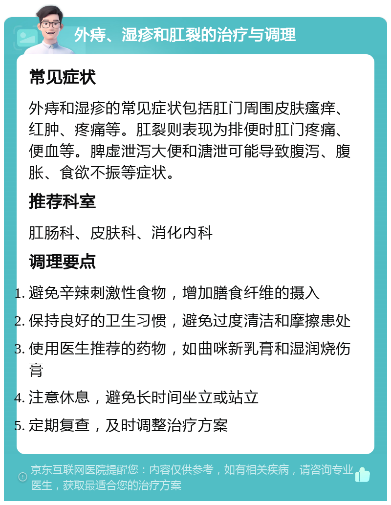 外痔、湿疹和肛裂的治疗与调理 常见症状 外痔和湿疹的常见症状包括肛门周围皮肤瘙痒、红肿、疼痛等。肛裂则表现为排便时肛门疼痛、便血等。脾虚泄泻大便和溏泄可能导致腹泻、腹胀、食欲不振等症状。 推荐科室 肛肠科、皮肤科、消化内科 调理要点 避免辛辣刺激性食物，增加膳食纤维的摄入 保持良好的卫生习惯，避免过度清洁和摩擦患处 使用医生推荐的药物，如曲咪新乳膏和湿润烧伤膏 注意休息，避免长时间坐立或站立 定期复查，及时调整治疗方案