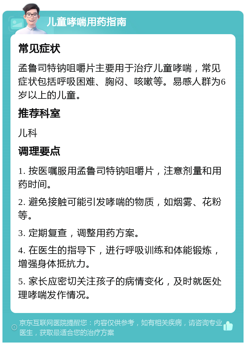 儿童哮喘用药指南 常见症状 孟鲁司特钠咀嚼片主要用于治疗儿童哮喘，常见症状包括呼吸困难、胸闷、咳嗽等。易感人群为6岁以上的儿童。 推荐科室 儿科 调理要点 1. 按医嘱服用孟鲁司特钠咀嚼片，注意剂量和用药时间。 2. 避免接触可能引发哮喘的物质，如烟雾、花粉等。 3. 定期复查，调整用药方案。 4. 在医生的指导下，进行呼吸训练和体能锻炼，增强身体抵抗力。 5. 家长应密切关注孩子的病情变化，及时就医处理哮喘发作情况。