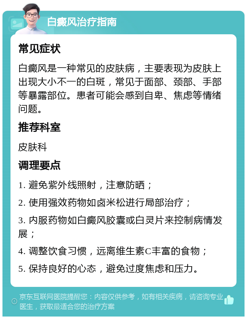 白癜风治疗指南 常见症状 白癜风是一种常见的皮肤病，主要表现为皮肤上出现大小不一的白斑，常见于面部、颈部、手部等暴露部位。患者可能会感到自卑、焦虑等情绪问题。 推荐科室 皮肤科 调理要点 1. 避免紫外线照射，注意防晒； 2. 使用强效药物如卤米松进行局部治疗； 3. 内服药物如白癜风胶囊或白灵片来控制病情发展； 4. 调整饮食习惯，远离维生素C丰富的食物； 5. 保持良好的心态，避免过度焦虑和压力。