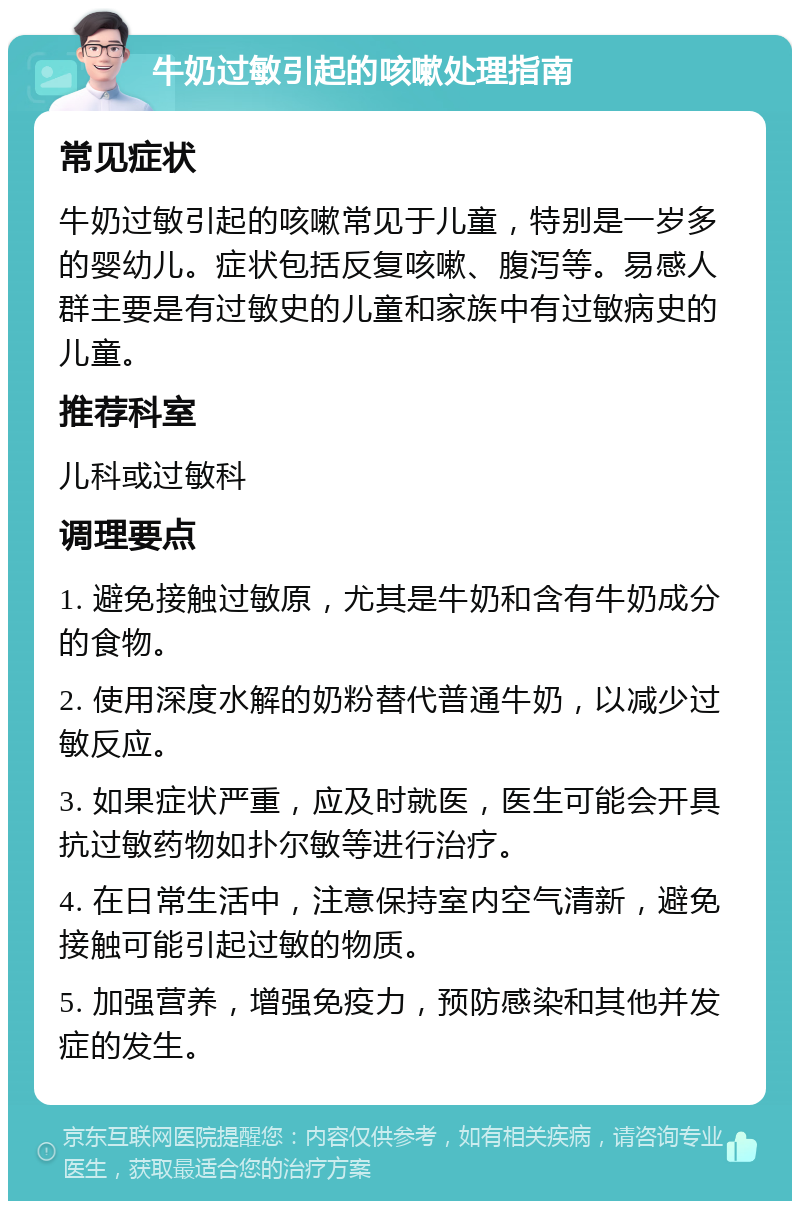 牛奶过敏引起的咳嗽处理指南 常见症状 牛奶过敏引起的咳嗽常见于儿童，特别是一岁多的婴幼儿。症状包括反复咳嗽、腹泻等。易感人群主要是有过敏史的儿童和家族中有过敏病史的儿童。 推荐科室 儿科或过敏科 调理要点 1. 避免接触过敏原，尤其是牛奶和含有牛奶成分的食物。 2. 使用深度水解的奶粉替代普通牛奶，以减少过敏反应。 3. 如果症状严重，应及时就医，医生可能会开具抗过敏药物如扑尔敏等进行治疗。 4. 在日常生活中，注意保持室内空气清新，避免接触可能引起过敏的物质。 5. 加强营养，增强免疫力，预防感染和其他并发症的发生。