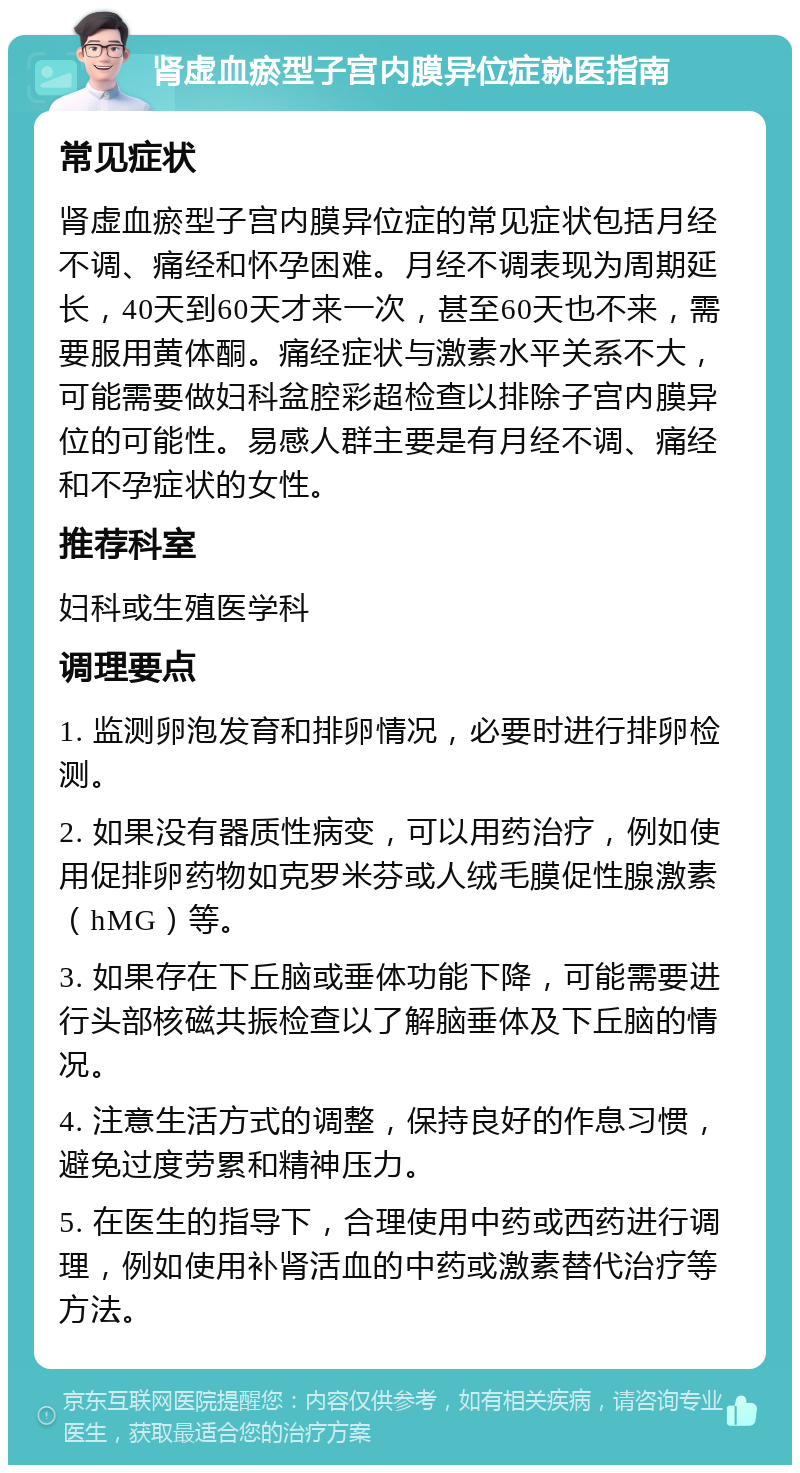 肾虚血瘀型子宫内膜异位症就医指南 常见症状 肾虚血瘀型子宫内膜异位症的常见症状包括月经不调、痛经和怀孕困难。月经不调表现为周期延长，40天到60天才来一次，甚至60天也不来，需要服用黄体酮。痛经症状与激素水平关系不大，可能需要做妇科盆腔彩超检查以排除子宫内膜异位的可能性。易感人群主要是有月经不调、痛经和不孕症状的女性。 推荐科室 妇科或生殖医学科 调理要点 1. 监测卵泡发育和排卵情况，必要时进行排卵检测。 2. 如果没有器质性病变，可以用药治疗，例如使用促排卵药物如克罗米芬或人绒毛膜促性腺激素（hMG）等。 3. 如果存在下丘脑或垂体功能下降，可能需要进行头部核磁共振检查以了解脑垂体及下丘脑的情况。 4. 注意生活方式的调整，保持良好的作息习惯，避免过度劳累和精神压力。 5. 在医生的指导下，合理使用中药或西药进行调理，例如使用补肾活血的中药或激素替代治疗等方法。