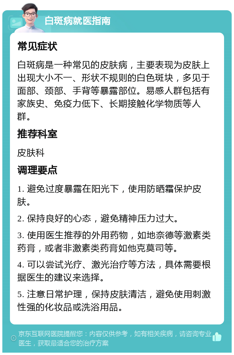 白斑病就医指南 常见症状 白斑病是一种常见的皮肤病，主要表现为皮肤上出现大小不一、形状不规则的白色斑块，多见于面部、颈部、手背等暴露部位。易感人群包括有家族史、免疫力低下、长期接触化学物质等人群。 推荐科室 皮肤科 调理要点 1. 避免过度暴露在阳光下，使用防晒霜保护皮肤。 2. 保持良好的心态，避免精神压力过大。 3. 使用医生推荐的外用药物，如地奈德等激素类药膏，或者非激素类药膏如他克莫司等。 4. 可以尝试光疗、激光治疗等方法，具体需要根据医生的建议来选择。 5. 注意日常护理，保持皮肤清洁，避免使用刺激性强的化妆品或洗浴用品。