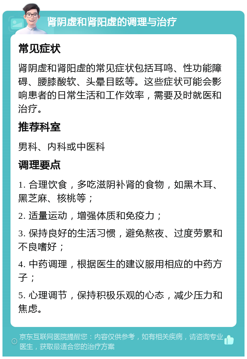 肾阴虚和肾阳虚的调理与治疗 常见症状 肾阴虚和肾阳虚的常见症状包括耳鸣、性功能障碍、腰膝酸软、头晕目眩等。这些症状可能会影响患者的日常生活和工作效率，需要及时就医和治疗。 推荐科室 男科、内科或中医科 调理要点 1. 合理饮食，多吃滋阴补肾的食物，如黑木耳、黑芝麻、核桃等； 2. 适量运动，增强体质和免疫力； 3. 保持良好的生活习惯，避免熬夜、过度劳累和不良嗜好； 4. 中药调理，根据医生的建议服用相应的中药方子； 5. 心理调节，保持积极乐观的心态，减少压力和焦虑。