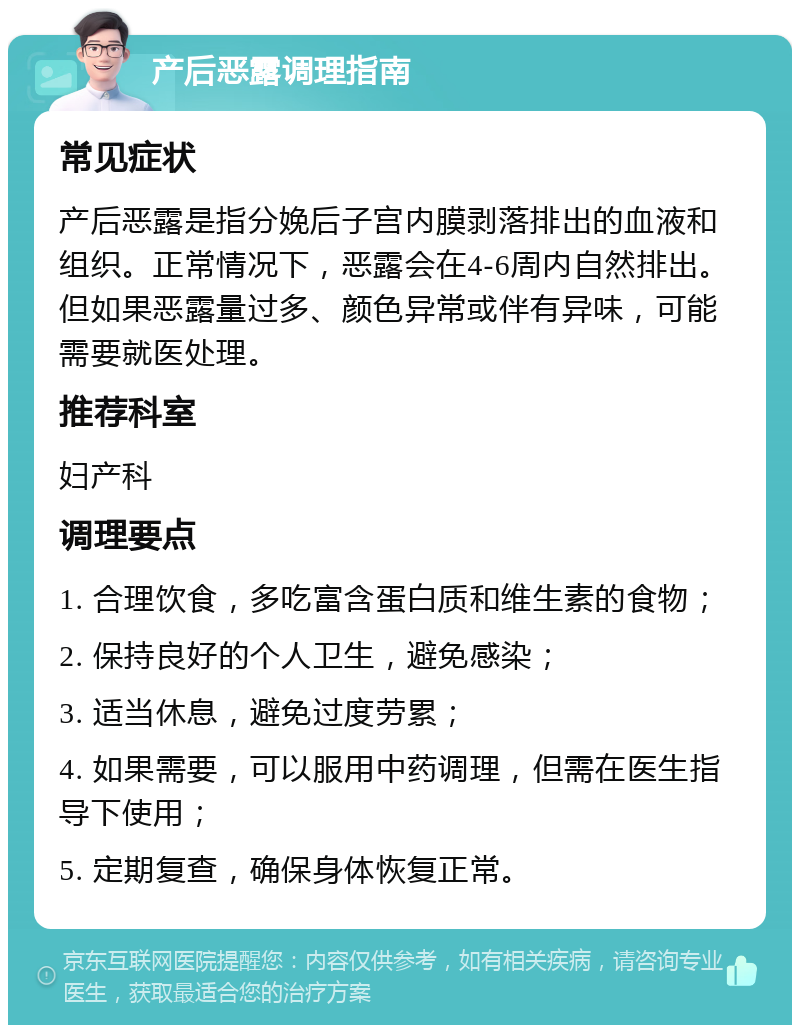 产后恶露调理指南 常见症状 产后恶露是指分娩后子宫内膜剥落排出的血液和组织。正常情况下，恶露会在4-6周内自然排出。但如果恶露量过多、颜色异常或伴有异味，可能需要就医处理。 推荐科室 妇产科 调理要点 1. 合理饮食，多吃富含蛋白质和维生素的食物； 2. 保持良好的个人卫生，避免感染； 3. 适当休息，避免过度劳累； 4. 如果需要，可以服用中药调理，但需在医生指导下使用； 5. 定期复查，确保身体恢复正常。