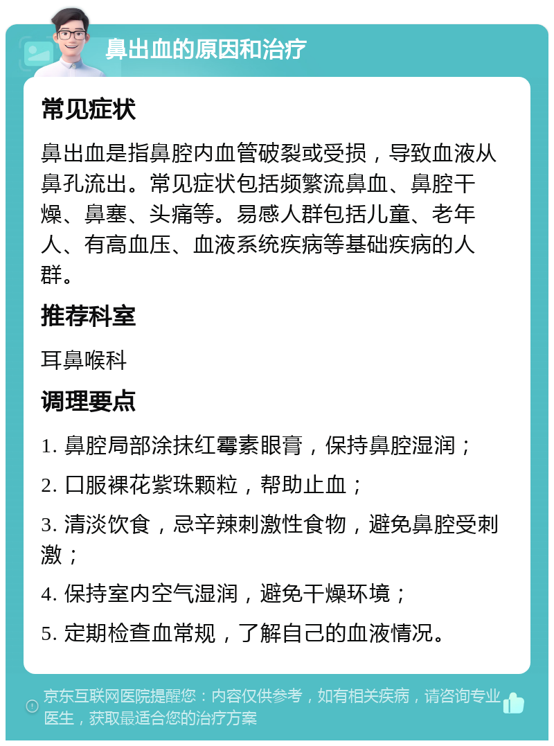 鼻出血的原因和治疗 常见症状 鼻出血是指鼻腔内血管破裂或受损，导致血液从鼻孔流出。常见症状包括频繁流鼻血、鼻腔干燥、鼻塞、头痛等。易感人群包括儿童、老年人、有高血压、血液系统疾病等基础疾病的人群。 推荐科室 耳鼻喉科 调理要点 1. 鼻腔局部涂抹红霉素眼膏，保持鼻腔湿润； 2. 口服裸花紫珠颗粒，帮助止血； 3. 清淡饮食，忌辛辣刺激性食物，避免鼻腔受刺激； 4. 保持室内空气湿润，避免干燥环境； 5. 定期检查血常规，了解自己的血液情况。