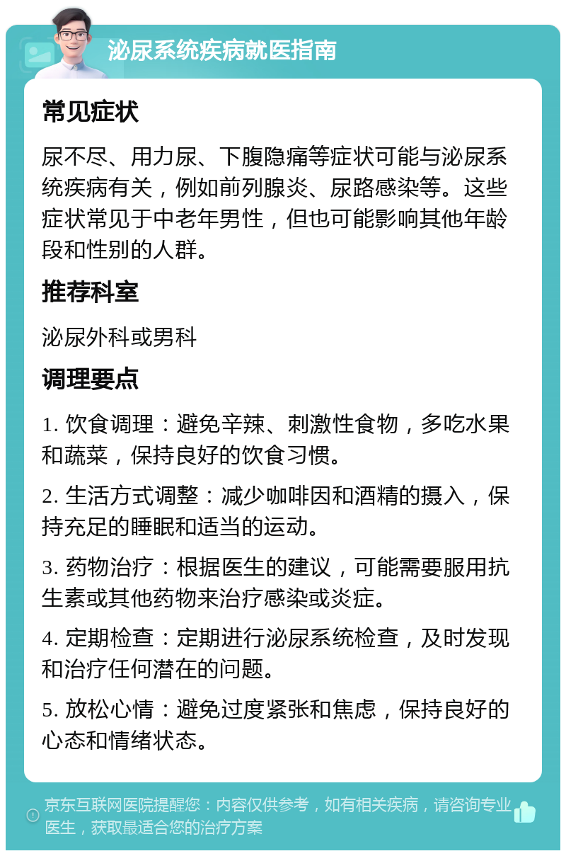 泌尿系统疾病就医指南 常见症状 尿不尽、用力尿、下腹隐痛等症状可能与泌尿系统疾病有关，例如前列腺炎、尿路感染等。这些症状常见于中老年男性，但也可能影响其他年龄段和性别的人群。 推荐科室 泌尿外科或男科 调理要点 1. 饮食调理：避免辛辣、刺激性食物，多吃水果和蔬菜，保持良好的饮食习惯。 2. 生活方式调整：减少咖啡因和酒精的摄入，保持充足的睡眠和适当的运动。 3. 药物治疗：根据医生的建议，可能需要服用抗生素或其他药物来治疗感染或炎症。 4. 定期检查：定期进行泌尿系统检查，及时发现和治疗任何潜在的问题。 5. 放松心情：避免过度紧张和焦虑，保持良好的心态和情绪状态。