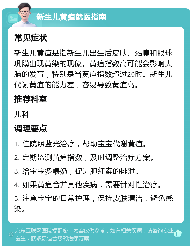 新生儿黄疸就医指南 常见症状 新生儿黄疸是指新生儿出生后皮肤、黏膜和眼球巩膜出现黄染的现象。黄疸指数高可能会影响大脑的发育，特别是当黄疸指数超过20时。新生儿代谢黄疸的能力差，容易导致黄疸高。 推荐科室 儿科 调理要点 1. 住院照蓝光治疗，帮助宝宝代谢黄疸。 2. 定期监测黄疸指数，及时调整治疗方案。 3. 给宝宝多喂奶，促进胆红素的排泄。 4. 如果黄疸合并其他疾病，需要针对性治疗。 5. 注意宝宝的日常护理，保持皮肤清洁，避免感染。