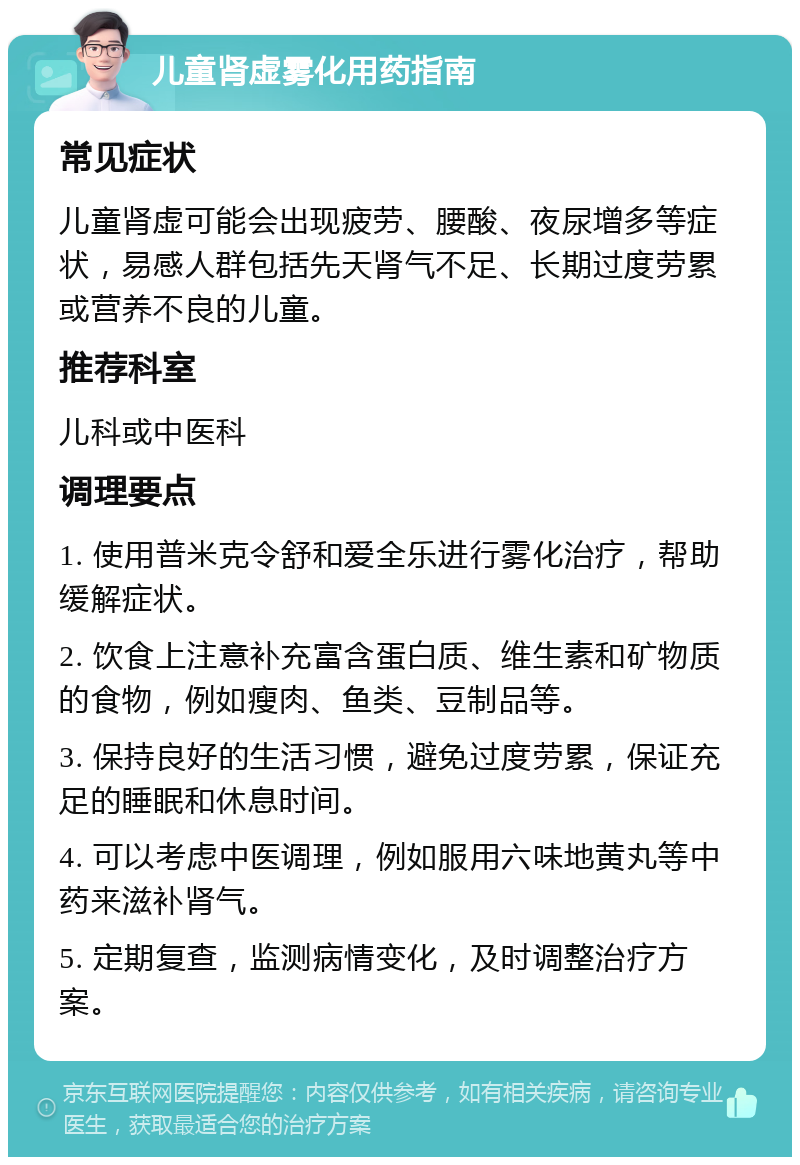 儿童肾虚雾化用药指南 常见症状 儿童肾虚可能会出现疲劳、腰酸、夜尿增多等症状，易感人群包括先天肾气不足、长期过度劳累或营养不良的儿童。 推荐科室 儿科或中医科 调理要点 1. 使用普米克令舒和爱全乐进行雾化治疗，帮助缓解症状。 2. 饮食上注意补充富含蛋白质、维生素和矿物质的食物，例如瘦肉、鱼类、豆制品等。 3. 保持良好的生活习惯，避免过度劳累，保证充足的睡眠和休息时间。 4. 可以考虑中医调理，例如服用六味地黄丸等中药来滋补肾气。 5. 定期复查，监测病情变化，及时调整治疗方案。