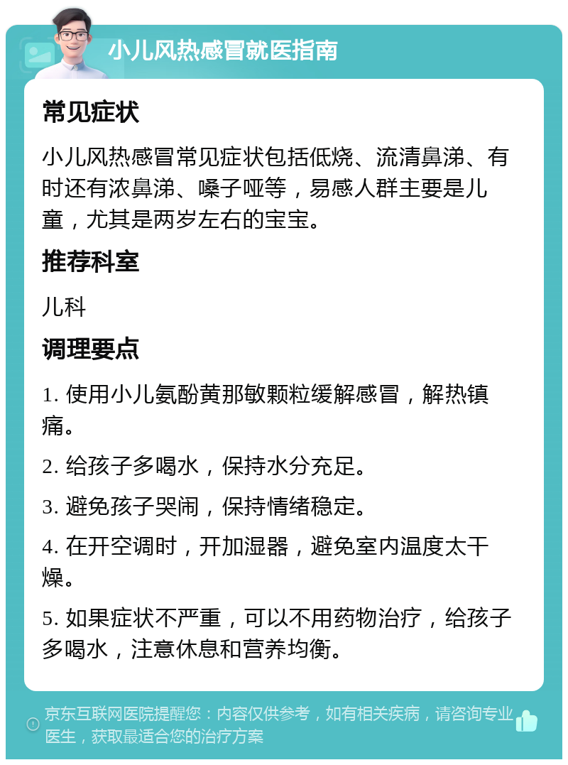 小儿风热感冒就医指南 常见症状 小儿风热感冒常见症状包括低烧、流清鼻涕、有时还有浓鼻涕、嗓子哑等，易感人群主要是儿童，尤其是两岁左右的宝宝。 推荐科室 儿科 调理要点 1. 使用小儿氨酚黄那敏颗粒缓解感冒，解热镇痛。 2. 给孩子多喝水，保持水分充足。 3. 避免孩子哭闹，保持情绪稳定。 4. 在开空调时，开加湿器，避免室内温度太干燥。 5. 如果症状不严重，可以不用药物治疗，给孩子多喝水，注意休息和营养均衡。