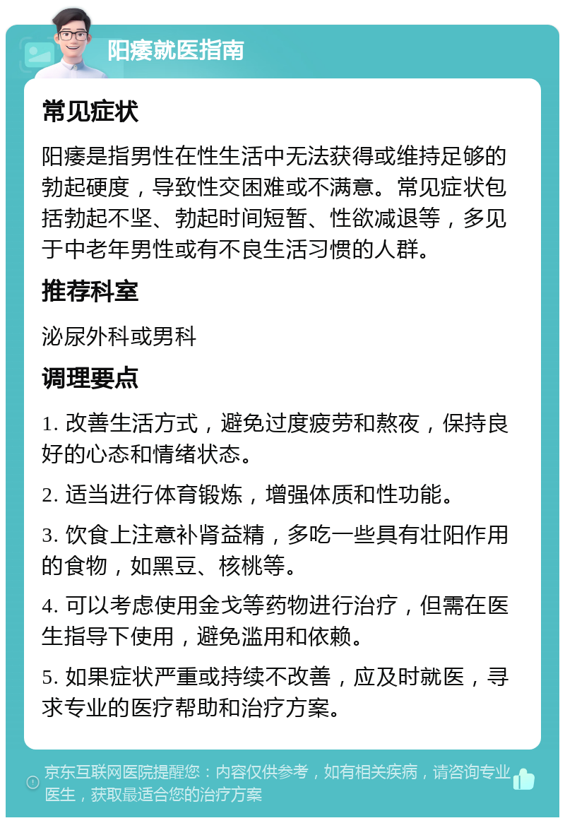 阳痿就医指南 常见症状 阳痿是指男性在性生活中无法获得或维持足够的勃起硬度，导致性交困难或不满意。常见症状包括勃起不坚、勃起时间短暂、性欲减退等，多见于中老年男性或有不良生活习惯的人群。 推荐科室 泌尿外科或男科 调理要点 1. 改善生活方式，避免过度疲劳和熬夜，保持良好的心态和情绪状态。 2. 适当进行体育锻炼，增强体质和性功能。 3. 饮食上注意补肾益精，多吃一些具有壮阳作用的食物，如黑豆、核桃等。 4. 可以考虑使用金戈等药物进行治疗，但需在医生指导下使用，避免滥用和依赖。 5. 如果症状严重或持续不改善，应及时就医，寻求专业的医疗帮助和治疗方案。