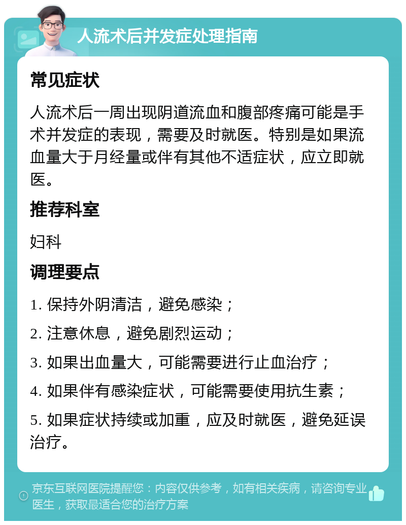 人流术后并发症处理指南 常见症状 人流术后一周出现阴道流血和腹部疼痛可能是手术并发症的表现，需要及时就医。特别是如果流血量大于月经量或伴有其他不适症状，应立即就医。 推荐科室 妇科 调理要点 1. 保持外阴清洁，避免感染； 2. 注意休息，避免剧烈运动； 3. 如果出血量大，可能需要进行止血治疗； 4. 如果伴有感染症状，可能需要使用抗生素； 5. 如果症状持续或加重，应及时就医，避免延误治疗。