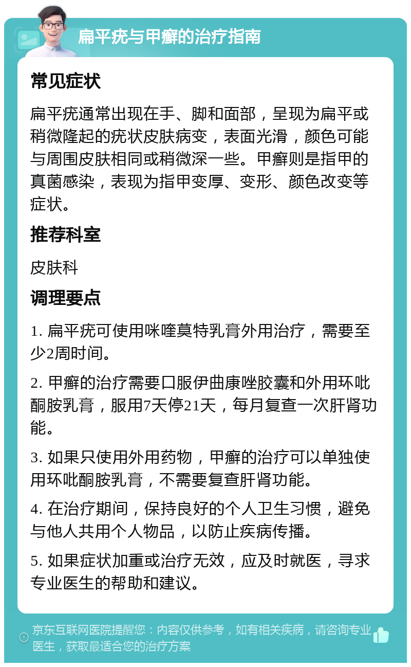 扁平疣与甲癣的治疗指南 常见症状 扁平疣通常出现在手、脚和面部，呈现为扁平或稍微隆起的疣状皮肤病变，表面光滑，颜色可能与周围皮肤相同或稍微深一些。甲癣则是指甲的真菌感染，表现为指甲变厚、变形、颜色改变等症状。 推荐科室 皮肤科 调理要点 1. 扁平疣可使用咪喹莫特乳膏外用治疗，需要至少2周时间。 2. 甲癣的治疗需要口服伊曲康唑胶囊和外用环吡酮胺乳膏，服用7天停21天，每月复查一次肝肾功能。 3. 如果只使用外用药物，甲癣的治疗可以单独使用环吡酮胺乳膏，不需要复查肝肾功能。 4. 在治疗期间，保持良好的个人卫生习惯，避免与他人共用个人物品，以防止疾病传播。 5. 如果症状加重或治疗无效，应及时就医，寻求专业医生的帮助和建议。