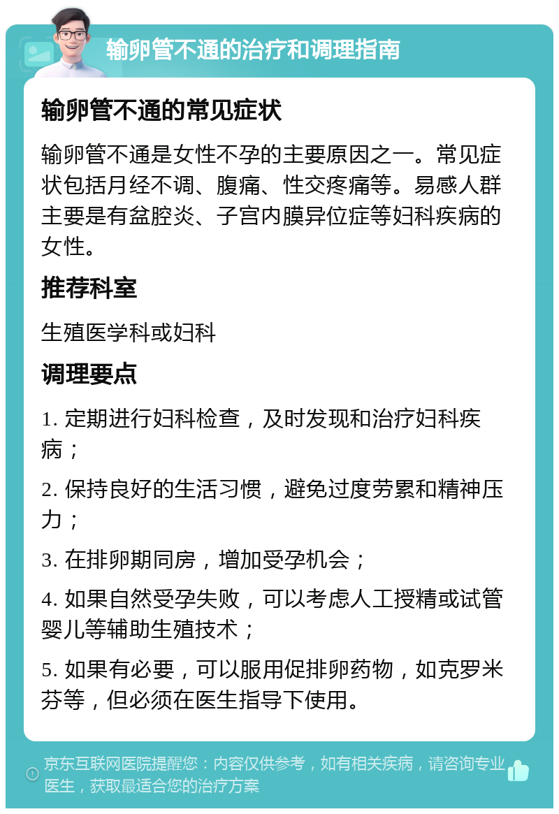 输卵管不通的治疗和调理指南 输卵管不通的常见症状 输卵管不通是女性不孕的主要原因之一。常见症状包括月经不调、腹痛、性交疼痛等。易感人群主要是有盆腔炎、子宫内膜异位症等妇科疾病的女性。 推荐科室 生殖医学科或妇科 调理要点 1. 定期进行妇科检查，及时发现和治疗妇科疾病； 2. 保持良好的生活习惯，避免过度劳累和精神压力； 3. 在排卵期同房，增加受孕机会； 4. 如果自然受孕失败，可以考虑人工授精或试管婴儿等辅助生殖技术； 5. 如果有必要，可以服用促排卵药物，如克罗米芬等，但必须在医生指导下使用。